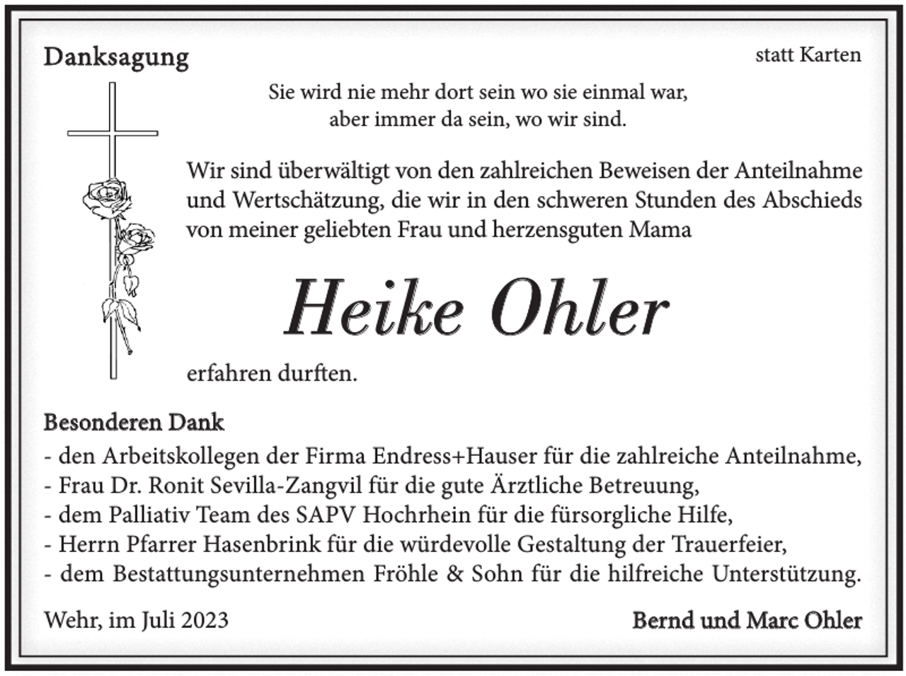 <p>Danksagung</p><p>statt Karten<br />Sie wird nie mehr dort sein wo sie einmal war,<br />aber immer da sein, wo wir sind.</p><p>Wir sind überwältigt von den zahlreichen Beweisen der Anteilnahme<br />und Wertschätzung, die wir in den schweren Stunden des Abschieds<br />von meiner geliebten Frau und herzensguten Mama</p><p>Heike Ohler<br />erfahren durften.<br />Besonderen Dank<br />- den Arbeitskollegen der Firma Endress+Hauser für die zahlreiche Anteilnahme,<br />- Frau Dr. Ronit Sevilla-Zangvil für die gute Ärztliche Betreuung,<br />- dem Palliativ Team des SAPV Hochrhein für die fürsorgliche Hilfe,<br />- Herrn Pfarrer Hasenbrink für die würdevolle Gestaltung der Trauerfeier,<br />- dem Bestattungsunternehmen Fröhle &amp; Sohn für die hilfreiche Unterstützung.<br />Wehr, im Juli 2023</p><p>Bernd und Marc Ohler</p>