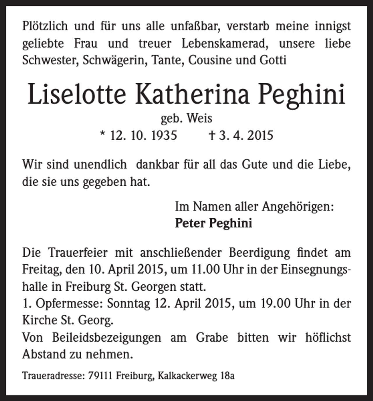 <p>Plötzlich und für uns alle unfaßbar, verstarb meine innigst<br />geliebte Frau und treuer Lebenskamerad, unsere liebe<br />Schwester, Schwägerin, Tante, Cousine und Gotti</p><p>Liselotte Katherina Peghini<br />geb. Weis<br />* 12. 10. 1935 † 3. 4. 2015</p><p>Wir sind unendlich dankbar für all das Gute und die Liebe,<br />die sie uns gegeben hat.</p><p>Im Namen aller Angehörigen:<br />Peter Peghini</p><p>Die Trauerfeier mit anschließender Beerdigung findet am<br />Freitag, den 10. April 2015, um 11.00 Uhr in der Einsegnungshalle in Freiburg St. Georgen statt.<br />1. Opfermesse: Sonntag 12. April 2015, um 19.00 Uhr in der<br />Kirche St. Georg.<br />Von Beileidsbezeigungen am Grabe bitten wir höflichst<br />Abstand zu nehmen.<br />Traueradresse: 79111 Freiburg, Kalkackerweg 18a</p>