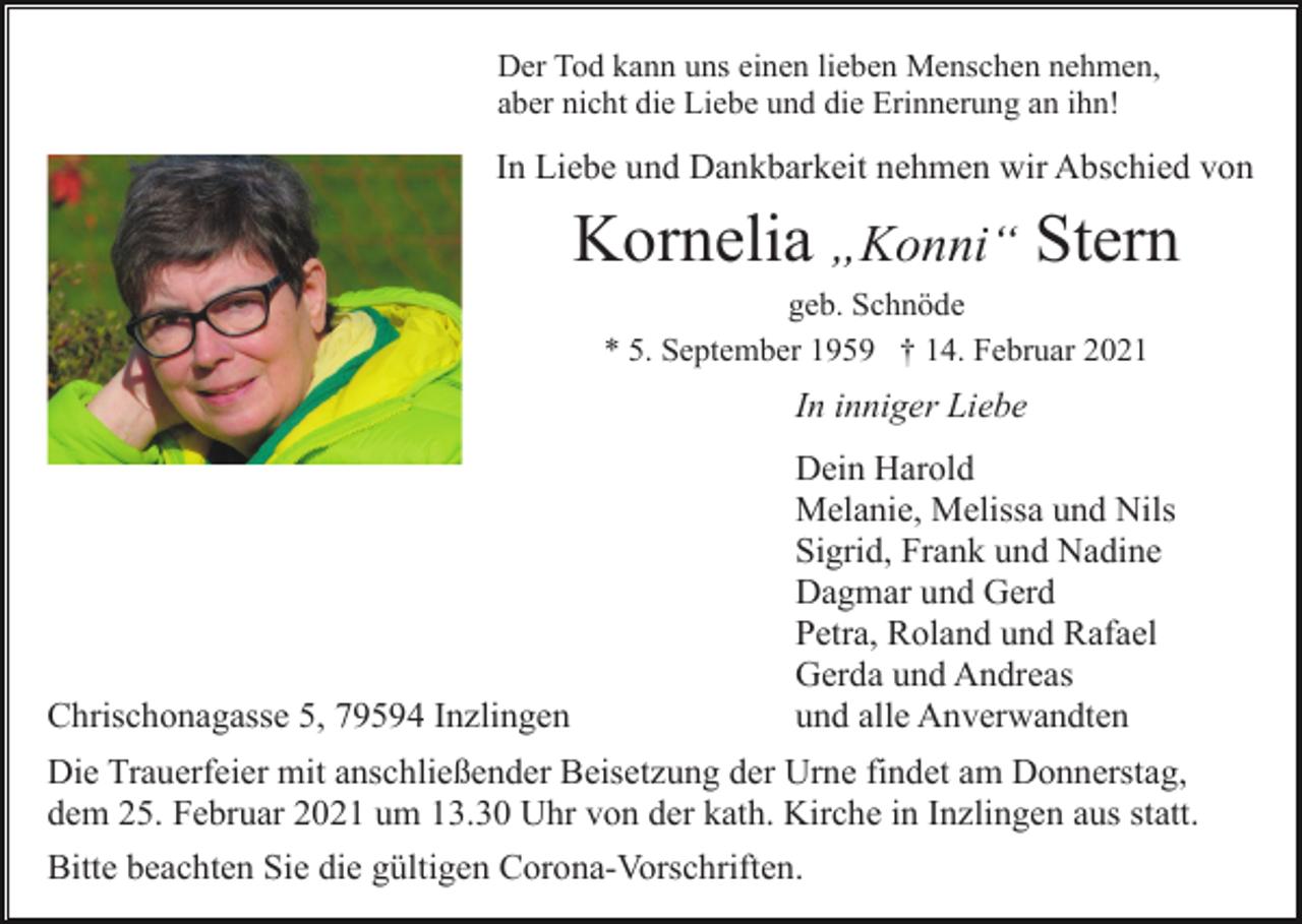 <p>Der Tod kann uns einen lieben Menschen nehmen,<br />aber nicht die Liebe und die Erinnerung an ihn!</p><p>In Liebe und Dankbarkeit nehmen wir Abschied von</p><p>Kornelia „Konni“ Stern<br />geb. Schnöde<br />* 5. September 1959 † 14. Februar 2021</p><p>In inniger Liebe</p><p>Chrischonagasse 5, 79594 Inzlingen</p><p>Dein Harold<br />Melanie, Melissa und Nils<br />Sigrid, Frank und Nadine<br />Dagmar und Gerd<br />Petra, Roland und Rafael<br />Gerda und Andreas<br />und alle Anverwandten</p><p>Die Trauerfeier mit anschließender Beisetzung der Urne findet am Donnerstag,<br />dem 25. Februar 2021 um 13.30 Uhr von der kath. Kirche in Inzlingen aus statt.<br />Bitte beachten Sie die gültigen Corona-Vorschriften.</p>