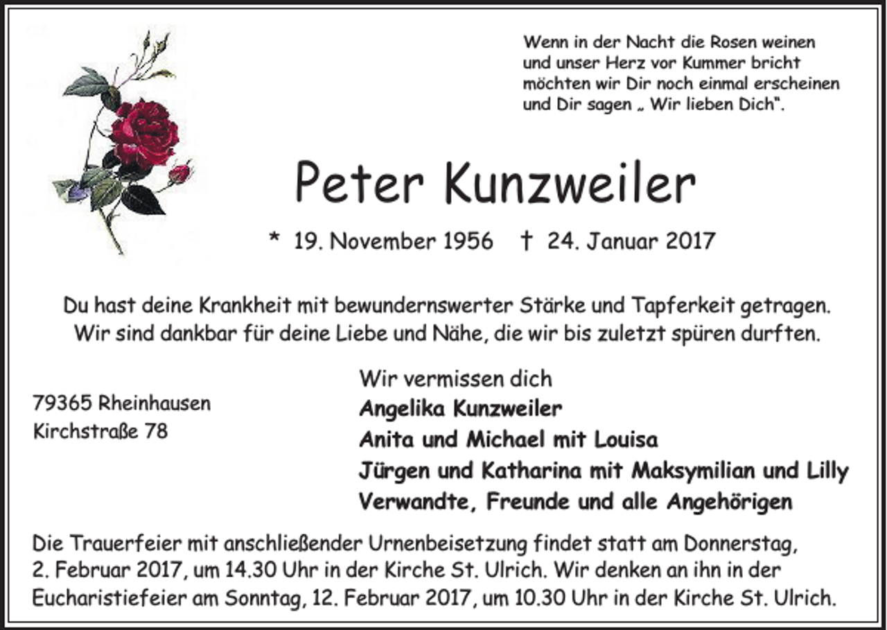 <p>Wenn in der Nacht die Rosen weinen<br />und unser Herz vor Kummer bricht<br />möchten wir Dir noch einmal erscheinen<br />und Dir sagen „ Wir lieben Dich“.</p><p>Peter Kunzweiler<br />* 19. November 1956</p><p>† 24. Januar 2017</p><p>Du hast deine Krankheit mit bewundernswerter Stärke und Tapferkeit getragen.<br />Wir sind dankbar für deine Liebe und Nähe, die wir bis zuletzt spüren durften.<br />79365 Rheinhausen<br />Kirchstraße 78</p><p>Wir vermissen dich<br />Angelika Kunzweiler<br />Anita und Michael mit Louisa<br />Jürgen und Katharina mit Maksymilian und Lilly<br />Verwandte, Freunde und alle Angehörigen</p><p>Die Trauerfeier mit anschließender Urnenbeisetzung findet statt am Donnerstag,<br />2. Februar 2017, um 14.30 Uhr in der Kirche St. Ulrich. Wir denken an ihn in der<br />Eucharistiefeier am Sonntag, 12. Februar 2017, um 10.30 Uhr in der Kirche St. Ulrich.</p>