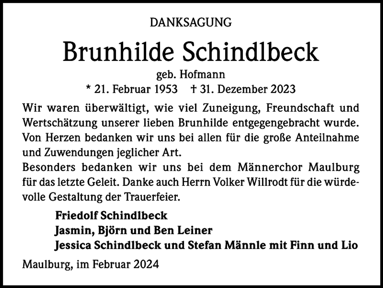 <p>DANKSAGUNG</p><p>Brunhilde Schindlbeck<br />geb. Hofmann<br />* 21. Februar 1953 † 31. Dezember 2023</p><p>Wir waren überwältigt, wie viel Zuneigung, Freundschaft und<br />Wertschätzung unserer lieben Brunhilde entgegengebracht wurde.<br />Von Herzen bedanken wir uns bei allen für die große Anteilnahme<br />und Zuwendungen jeglicher Art.<br />Besonders bedanken wir uns bei dem Männerchor Maulburg<br />für das letzte Geleit. Danke auch Herrn Volker Willrodt für die würdevolle Gestaltung der Trauerfeier.<br />Friedolf Schindlbeck<br />Jasmin, Björn und Ben Leiner<br />Jessica Schindlbeck und Stefan Männle mit Finn und Lio<br />Maulburg, im Februar 2024</p>