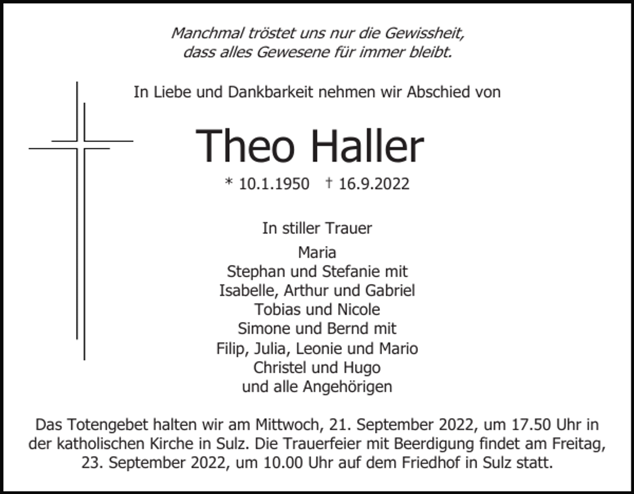 <p>Manchmal tröstet uns nur die Gewissheit,<br />dass alles Gewesene für immer bleibt.<br />In Liebe und Dankbarkeit nehmen wir Abschied von</p><p>Theo Haller<br />* 10.1.1950 † 16.9.2022<br />In stiller Trauer<br />Maria<br />Stephan und Stefanie mit<br />Isabelle, Arthur und Gabriel<br />Tobias und Nicole<br />Simone und Bernd mit<br />Filip, Julia, Leonie und Mario<br />Christel und Hugo<br />und alle Angehörigen<br />Das Totengebet halten wir am Mittwoch, 21. September 2022, um 17.50 Uhr in<br />der katholischen Kirche in Sulz. Die Trauerfeier mit Beerdigung findet am Freitag,<br />23. September 2022, um 10.00 Uhr auf dem Friedhof in Sulz statt.</p>