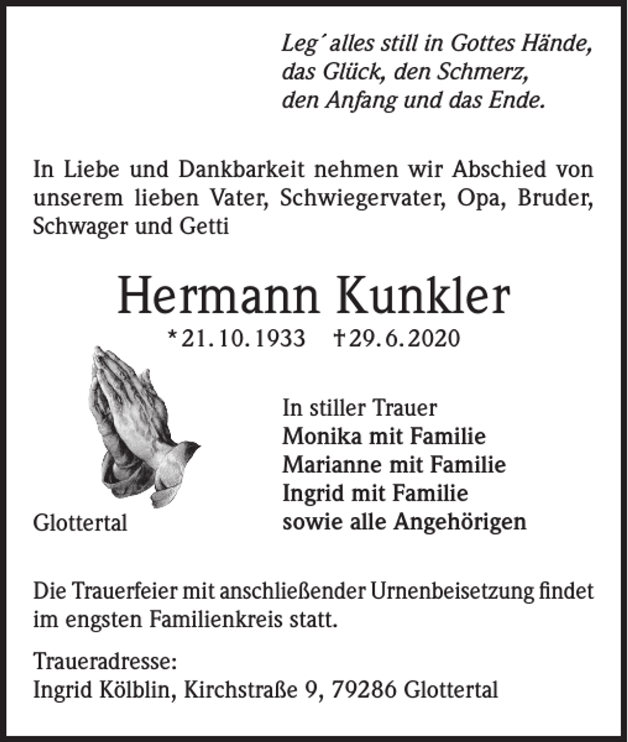 <p>Leg´ alles still in Gottes Hände,<br />das Glück, den Schmerz,<br />den Anfang und das Ende.<br />In Liebe und Dankbarkeit nehmen wir Abschied von<br />unserem lieben Vater, Schwiegervater, Opa, Bruder,<br />Schwager und Getti</p><p>Hermann Kunkler<br />* 21. 10. 1933</p><p>Glottertal</p><p>† 29. 6. 2020</p><p>In stiller Trauer<br />Monika mit Familie<br />Marianne mit Familie<br />Ingrid mit Familie<br />sowie alle Angehörigen</p><p>Die Trauerfeier mit anschließender Urnenbeisetzung findet<br />im engsten Familienkreis statt.<br />Traueradresse:<br />Ingrid Kölblin, Kirchstraße 9, 79286 Glottertal</p>
