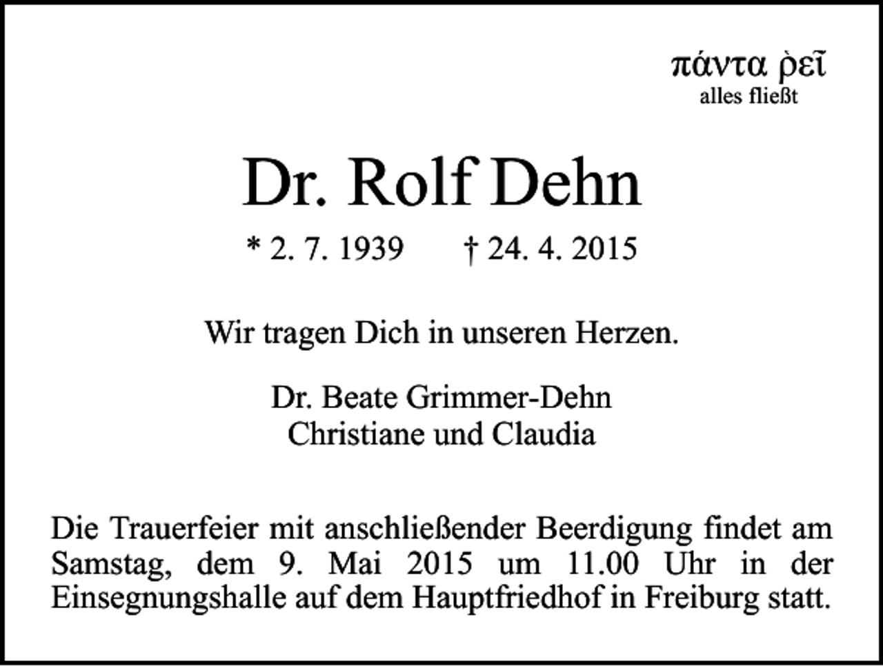 <p>πάντα ῥεῖ<br />alles fließt</p><p>Dr. Rolf Dehn<br />* 2. 7. 1939</p><p>† 24. 4. 2015</p><p>Wir tragen Dich in unseren Herzen.<br />Dr. Beate Grimmer-Dehn<br />Christiane und Claudia<br />Die Trauerfeier mit anschließender Beerdigung findet am<br />Samstag, dem 9. Mai 2015 um 11.00 Uhr in der<br />Einsegnungshalle auf dem Hauptfriedhof in Freiburg statt.</p>