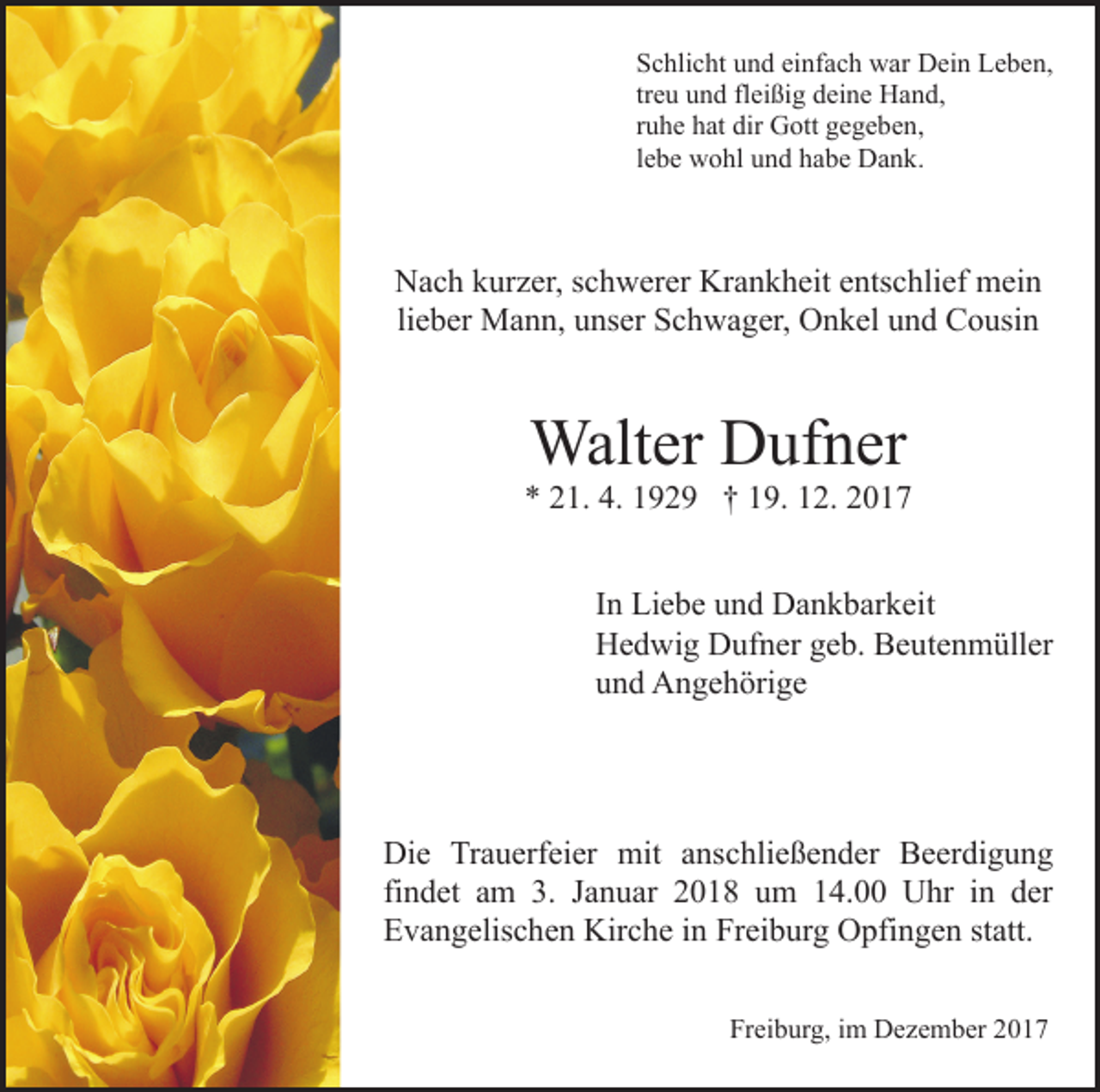 <p>Schlicht und einfach war Dein Leben,<br />treu und fleißig deine Hand,<br />ruhe hat dir Gott gegeben,<br />lebe wohl und habe Dank.</p><p>Nach kurzer, schwerer Krankheit entschlief mein<br />lieber Mann, unser Schwager, Onkel und Cousin</p><p>Walter Dufner</p><p>* 21. 4. 1929 † 19. 12. 2017<br />In Liebe und Dankbarkeit<br />Hedwig Dufner geb. Beutenmüller<br />und Angehörige</p><p>Die Trauerfeier mit anschließender Beerdigung<br />findet am 3. Januar 2018 um 14.00 Uhr in der<br />Evangelischen Kirche in Freiburg Opfingen statt.<br />Freiburg, im Dezember 2017</p>