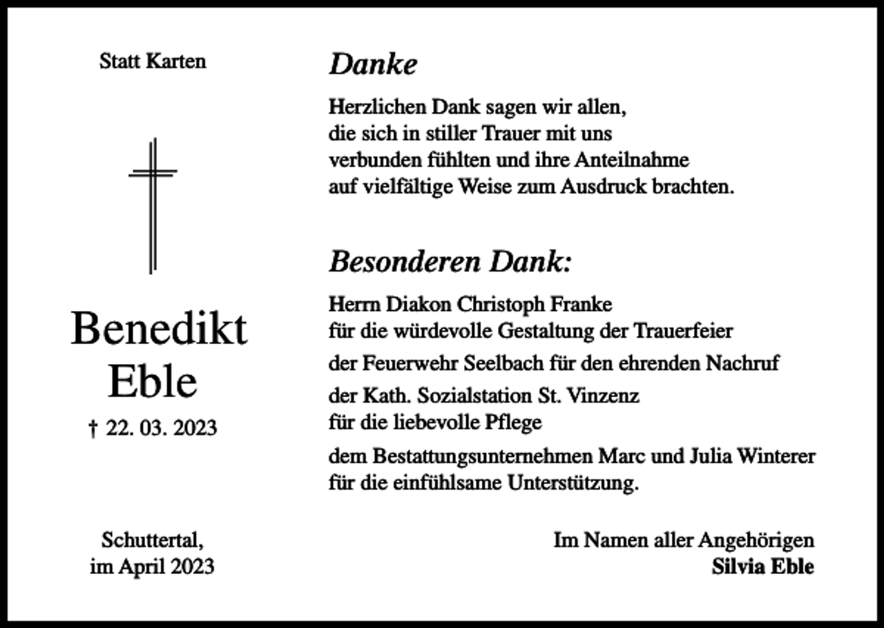 <p>Statt Karten</p><p>Danke<br />Herzlichen Dank sagen wir allen,<br />die sich in stiller Trauer mit uns<br />verbunden fühlten und ihre Anteilnahme<br />auf vielfältige Weise zum Ausdruck brachten.</p><p>Besonderen Dank:</p><p>Benedikt<br />Eble<br />† 22. 03. 2023</p><p>Schuttertal,<br />im April 2023</p><p>Herrn Diakon Christoph Franke<br />für die würdevolle Gestaltung der Trauerfeier<br />der Feuerwehr Seelbach für den ehrenden Nachruf<br />der Kath. Sozialstation St. Vinzenz<br />für die liebevolle Pflege<br />dem Bestattungsunternehmen Marc und Julia Winterer<br />für die einfühlsame Unterstützung.<br />Im Namen aller Angehörigen<br />Silvia Eble</p>
