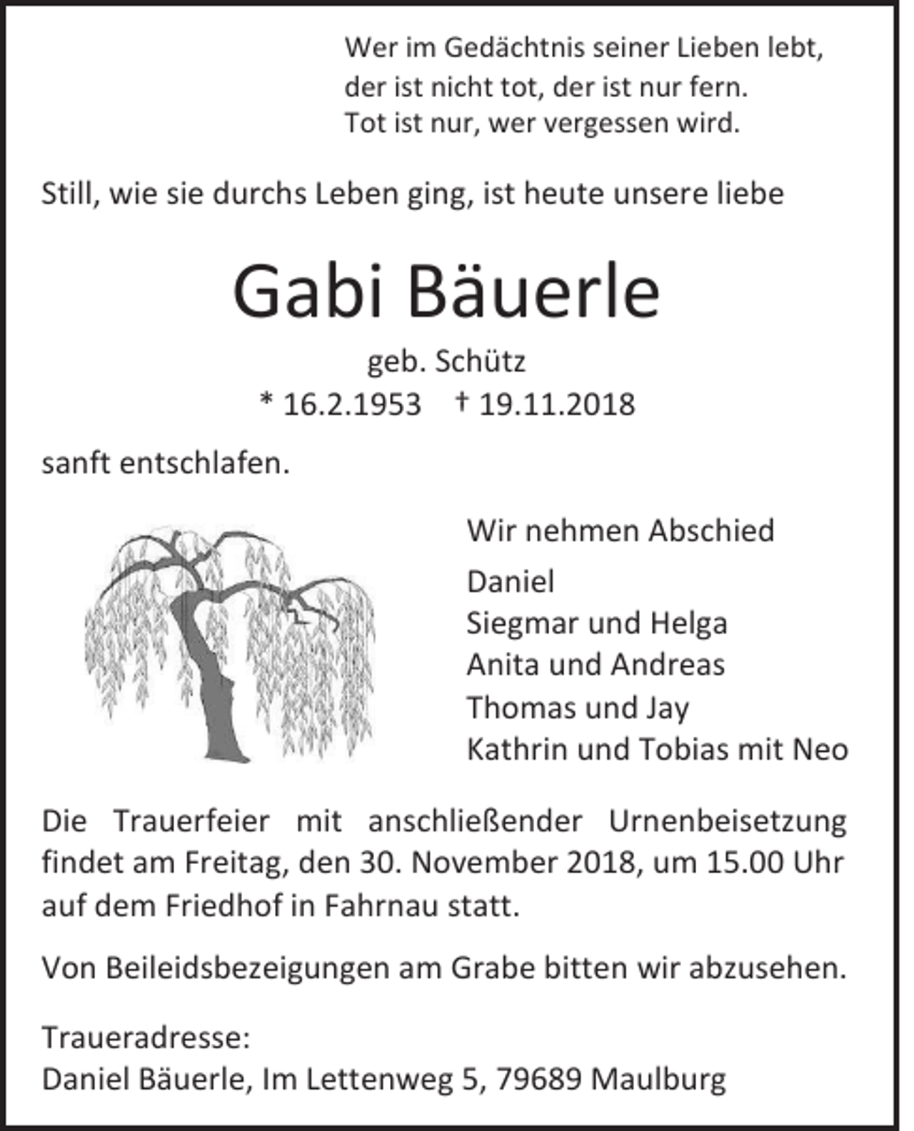 <p>Wer im Gedächtnis seiner Lieben lebt,<br />der ist nicht tot, der ist nur fern.<br />Tot ist nur, wer vergessen wird.</p><p>Still, wie sie durchs Leben ging, ist heute unsere liebe</p><p>Gabi Bäuerle<br />geb. Schütz<br />* 16.2.1953 † 19.11.2018<br />sanft entschlafen.<br />Wir nehmen Abschied<br />Daniel<br />Siegmar und Helga<br />Anita und Andreas<br />Thomas und Jay<br />Kathrin und Tobias mit Neo<br />Die Trauerfeier mit anschließender Urnenbeisetzung<br />findet am Freitag, den 30. November 2018, um 15.00 Uhr<br />auf dem Friedhof in Fahrnau statt.<br />Von Beileidsbezeigungen am Grabe bitten wir abzusehen.<br />Traueradresse:<br />Daniel Bäuerle, Im Lettenweg 5, 79689 Maulburg</p>