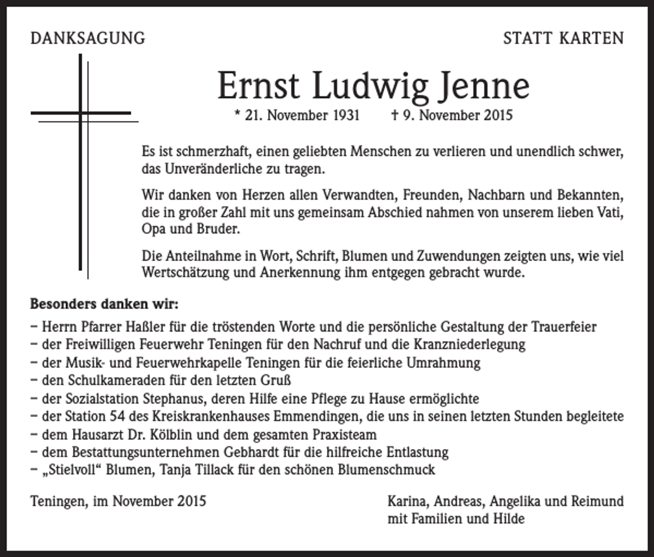 <p>DANKSAGUNG</p><p>STATT KARTEN</p><p>Ernst Ludwig Jenne<br />* 21. November 1931 † 9. November 2015</p><p>Es ist schmerzhaft, einen geliebten Menschen zu verlieren und unendlich schwer,<br />das Unveränderliche zu tragen.<br />Wir danken von Herzen allen Verwandten, Freunden, Nachbarn und Bekannten,<br />die in großer Zahl mit uns gemeinsam Abschied nahmen von unserem lieben Vati,<br />Opa und Bruder.<br />Die Anteilnahme in Wort, Schrift, Blumen und Zuwendungen zeigten uns, wie viel<br />Wertschätzung und Anerkennung ihm entgegen gebracht wurde.<br />Besonders danken wir:<br />– Herrn Pfarrer Haßler für die tröstenden Worte und die persönliche Gestaltung der Trauerfeier<br />– der Freiwilligen Feuerwehr Teningen für den Nachruf und die Kranzniederlegung<br />– der Musik- und Feuerwehrkapelle Teningen für die feierliche Umrahmung<br />– den Schulkameraden für den letzten Gruß<br />– der Sozialstation Stephanus, deren Hilfe eine Pflege zu Hause ermöglichte<br />– der Station 54 des Kreiskrankenhauses Emmendingen, die uns in seinen letzten Stunden begleitete<br />– dem Hausarzt Dr. Kölblin und dem gesamten Praxisteam<br />– dem Bestattungsunternehmen Gebhardt für die hilfreiche Entlastung<br />– „Stielvoll“ Blumen, Tanja Tillack für den schönen Blumenschmuck<br />Teningen, im November 2015</p><p>Karina, Andreas, Angelika und Reimund<br />mit Familien und Hilde</p>