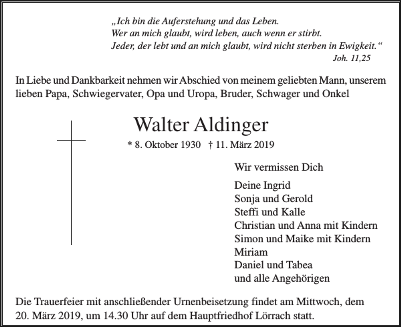 <p>„Ich bin die Auferstehung und das Leben.<br />Wer an mich glaubt, wird leben, auch wenn er stirbt.<br />Jeder, der lebt und an mich glaubt, wird nicht sterben in Ewigkeit.“<br />Joh. 11,25</p><p>In Liebe und Dankbarkeit nehmen wir Abschied von meinem geliebten Mann, unserem<br />lieben Papa, Schwiegervater, Opa und Uropa, Bruder, Schwager und Onkel</p><p>Walter Aldinger<br />* 8. Oktober 1930 † 11. März 2019</p><p>Wir vermissen Dich<br />Deine Ingrid<br />Sonja und Gerold<br />Steffi und Kalle<br />Christian und Anna mit Kindern<br />Simon und Maike mit Kindern<br />Miriam<br />Daniel und Tabea<br />und alle Angehörigen<br />Die Trauerfeier mit anschließender Urnenbeisetzung findet am Mittwoch, dem<br />20. März 2019, um 14.30 Uhr auf dem Hauptfriedhof Lörrach statt.</p>