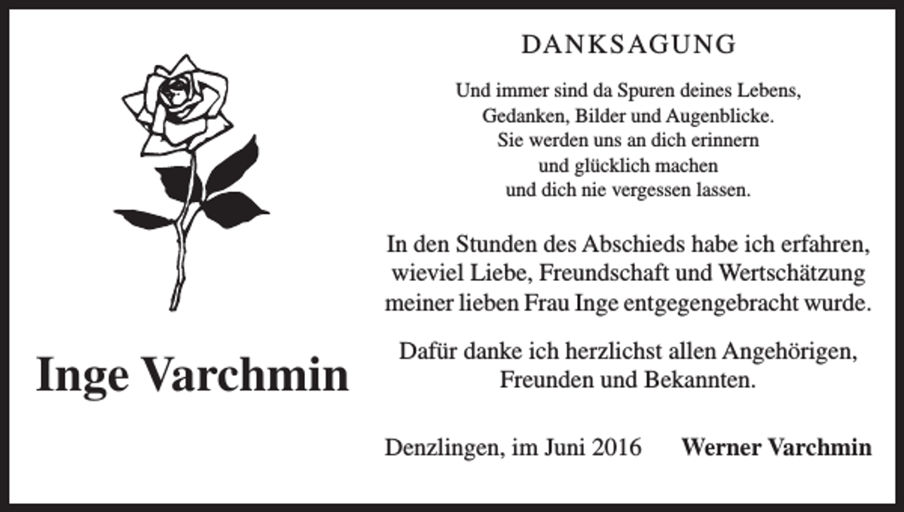 <p>Da n k s ag u n g<br />Und immer sind da Spuren deines Lebens,<br />Gedanken, Bilder und Augenblicke.<br />Sie werden uns an dich erinnern<br />und glücklich machen<br />und dich nie vergessen lassen.</p><p>In den Stunden des Abschieds habe ich erfahren,<br />wieviel Liebe, Freundschaft und Wertschätzung<br />meiner lieben Frau Inge entgegengebracht wurde.</p><p>Inge Varchmin</p><p>Dafür danke ich herzlichst allen Angehörigen,<br />Freunden und Bekannten.<br />Denzlingen, im Juni 2016</p><p>Werner Varchmin</p>