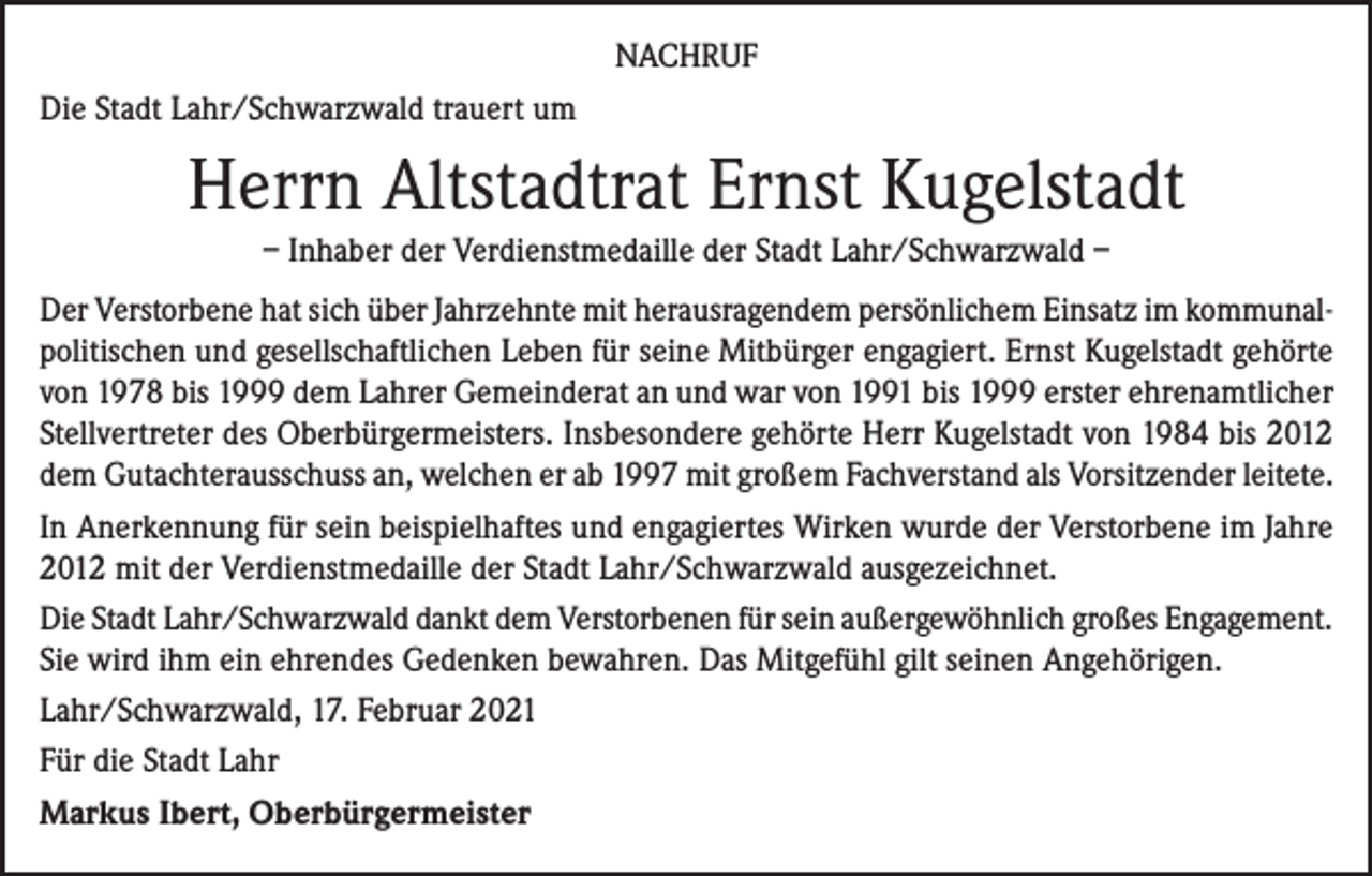 <p>NACHRUF<br />Die Stadt Lahr/Schwarzwald trauert um</p><p>Herrn Altstadtrat Ernst Kugelstadt<br />– Inhaber der Verdienstmedaille der Stadt Lahr/Schwarzwald –<br />Der Verstorbene hat sich über Jahrzehnte mit herausragendem persönlichem Einsatz im kommunalpolitischen und gesellschaftlichen Leben für seine Mitbürger engagiert. Ernst Kugelstadt gehörte<br />von 1978 bis 1999 dem Lahrer Gemeinderat an und war von 1991 bis 1999 erster ehrenamtlicher<br />Stellvertreter des Oberbürgermeisters. Insbesondere gehörte Herr Kugelstadt von 1984 bis 2012<br />dem Gutachterausschuss an, welchen er ab 1997 mit großem Fachverstand als Vorsitzender leitete.<br />In Anerkennung für sein beispielhaftes und engagiertes Wirken wurde der Verstorbene im Jahre<br />2012 mit der Verdienstmedaille der Stadt Lahr/Schwarzwald ausgezeichnet.<br />Die Stadt Lahr/Schwarzwald dankt dem Verstorbenen für sein außergewöhnlich großes Engagement.<br />Sie wird ihm ein ehrendes Gedenken bewahren. Das Mitgefühl gilt seinen Angehörigen.<br />Lahr/Schwarzwald, 17. Februar 2021<br />Für die Stadt Lahr<br />Markus Ibert, Oberbürgermeister</p>