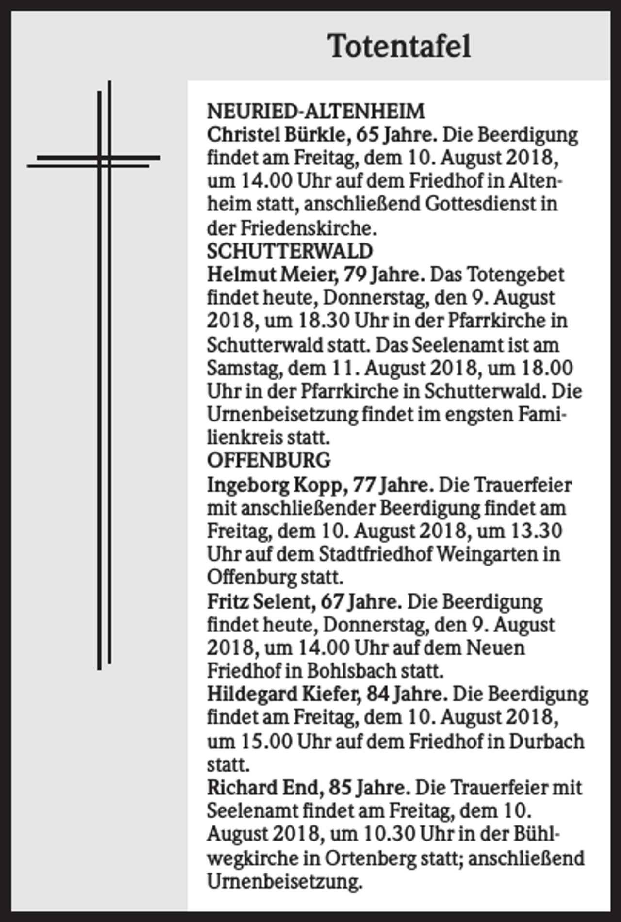 <p>Totentafel<br />NEURIED-ALTENHEIM<br />Christel Bürkle, 65 Jahre. Die Beerdigung<br />findet am Freitag, dem 10. August 2018,<br />um 14.00 Uhr auf dem Friedhof in Altenheim statt, anschließend Gottesdienst in<br />der Friedenskirche.<br />SCHUTTERWALD<br />Helmut Meier, 79 Jahre. Das Totengebet<br />findet heute, Donnerstag, den 9. August<br />2018, um 18.30 Uhr in der Pfarrkirche in<br />Schutterwald statt. Das Seelenamt ist am<br />Samstag, dem 11. August 2018, um 18.00<br />Uhr in der Pfarrkirche in Schutterwald. Die<br />Urnenbeisetzung findet im engsten Familienkreis statt.<br />OFFENBURG<br />Ingeborg Kopp, 77 Jahre. Die Trauerfeier<br />mit anschließender Beerdigung findet am<br />Freitag, dem 10. August 2018, um 13.30<br />Uhr auf dem Stadtfriedhof Weingarten in<br />Offenburg statt.<br />Fritz Selent, 67 Jahre. Die Beerdigung<br />findet heute, Donnerstag, den 9. August<br />2018, um 14.00 Uhr auf dem Neuen<br />Friedhof in Bohlsbach statt.<br />Hildegard Kiefer, 84 Jahre. Die Beerdigung<br />findet am Freitag, dem 10. August 2018,<br />um 15.00 Uhr auf dem Friedhof in Durbach<br />statt.<br />Richard End, 85 Jahre. Die Trauerfeier mit<br />Seelenamt findet am Freitag, dem 10.<br />August 2018, um 10.30 Uhr in der Bühlwegkirche in Ortenberg statt; anschließend<br />Urnenbeisetzung.</p>