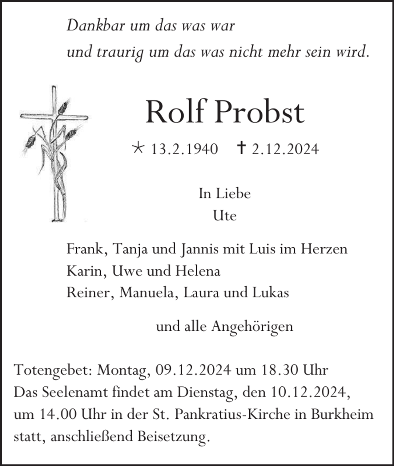 <p>Dankbar um das was war<br />und traurig um das was nicht mehr sein wird.</p>
<p>Rolf Probst<br /><span>*</span> 13.2.1940 <span>†</span> 2.12.2024<br />In Liebe<br />Ute<br />Frank, Tanja und Jannis mit Luis im Herzen<br />Karin, Uwe und Helena<br />Reiner, Manuela, Laura und Lukas<br />und alle Angehörigen<br />Totengebet: Montag, 09.12.2024 um 18.30 Uhr<br />Das Seelenamt findet am Dienstag, den 10.12.2024,<br />um 14.00 Uhr in der St. Pankratius-Kirche in Burkheim<br />statt, anschließend Beisetzung.</p>