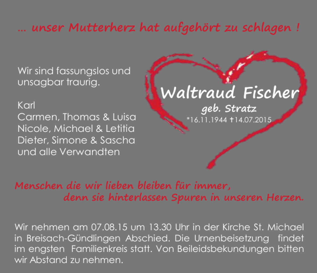 <p>… unser Mutterherz hat aufgehört zu schlagen !<br />Wir sind fassungslos und<br />unsagbar traurig.<br />Karl<br />Carmen, Thomas &amp; Luisa<br />Nicole, Michael &amp; Letitia<br />Dieter, Simone &amp; Sascha<br />und alle Verwandten</p><p>Waltraud Fischer<br />geb. Stratz</p><p>*16.11.1944 14.07.2015</p><p>Menschen die wir lieben bleiben für immer,<br />denn sie hinterlassen Spuren in unseren Herzen.<br />Wir nehmen am 07.08.15 um 13.30 Uhr in der Kirche St. Michael<br />in Breisach-Gündlingen Abschied. Die Urnenbeisetzung findet<br />im engsten Familienkreis statt. Von Beileidsbekundungen bitten<br />wir Abstand zu nehmen.</p>