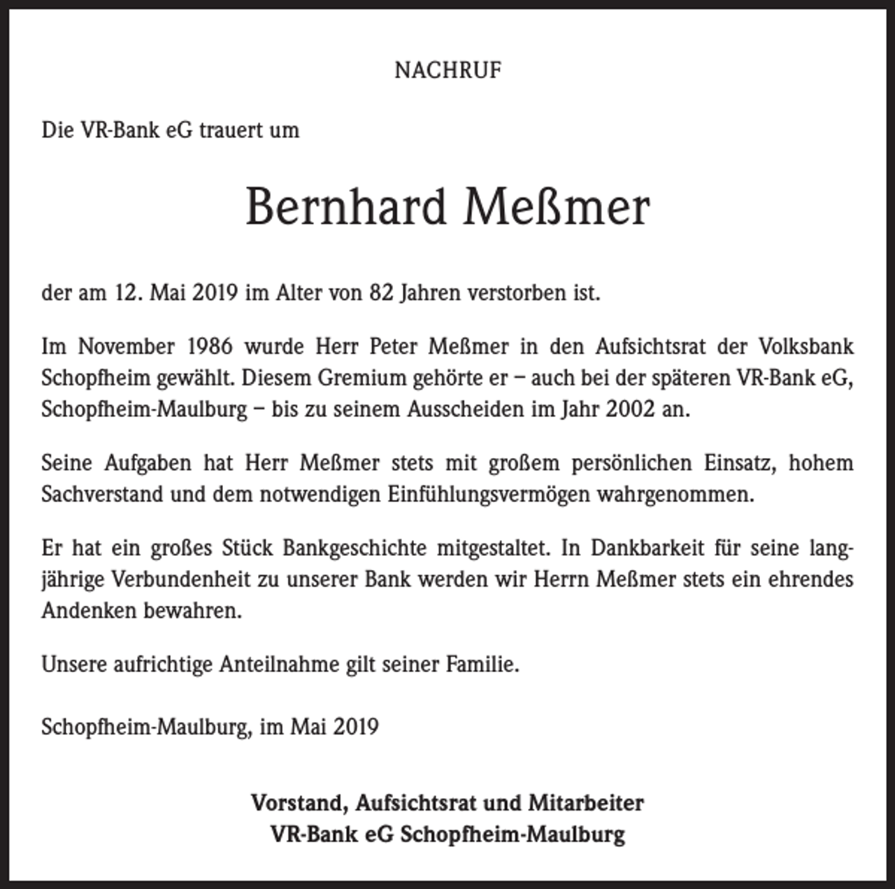 <p>NACHRUF<br />Die VR-Bank eG trauert um</p><p>Bernhard Meßmer<br />der am 12. Mai 2019 im Alter von 82 Jahren verstorben ist.<br />Im November 1986 wurde Herr Peter Meßmer in den Aufsichtsrat der Volksbank<br />Schopfheim gewählt. Diesem Gremium gehörte er – auch bei der späteren VR-Bank eG,<br />Schopfheim-Maulburg – bis zu seinem Ausscheiden im Jahr 2002 an.<br />Seine Aufgaben hat Herr Meßmer stets mit großem persönlichen Einsatz, hohem<br />­Sachverstand und dem notwendigen Einfühlungsvermögen wahrgenommen.<br />Er hat ein großes Stück Bankgeschichte mitgestaltet. In Dankbarkeit für seine lang­<br />jährige Verbundenheit zu unserer Bank werden wir Herrn Meßmer stets ein ehrendes<br />Andenken bewahren.<br />Unsere aufrichtige Anteilnahme gilt seiner Familie.<br />Schopfheim-Maulburg, im Mai 2019<br />Vorstand, Aufsichtsrat und Mitarbeiter<br />VR-Bank eG Schopfheim-Maulburg</p>