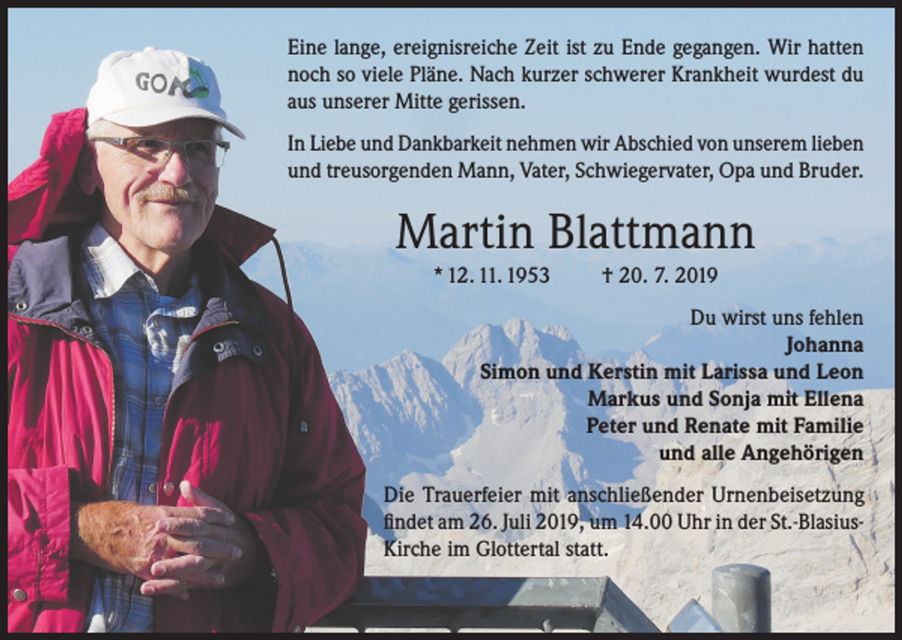 <p>Eine lange, ereignisreiche Zeit ist zu Ende gegangen. Wir hatten<br />noch so viele Pläne. Nach kurzer schwerer Krankheit wurdest du<br />aus unserer Mitte gerissen.<br />In Liebe und Dankbarkeit nehmen wir Abschied von unserem lieben<br />und treusorgenden Mann, Vater, Schwiegervater, Opa und Bruder.</p><p>Martin Blattmann<br />* 12. 11. 1953</p><p>† 20. 7. 2019</p><p>Du wirst uns fehlen<br />Johanna<br />Simon und Kerstin mit Larissa und Leon<br />Markus und Sonja mit Ellena<br />Peter und Renate mit Familie<br />und alle Angehörigen<br />Die Trauerfeier mit anschließender Urnenbeisetzung<br />findet am 26. Juli 2019, um 14.00 Uhr in der St.-BlasiusKirche im Glottertal statt.</p>
