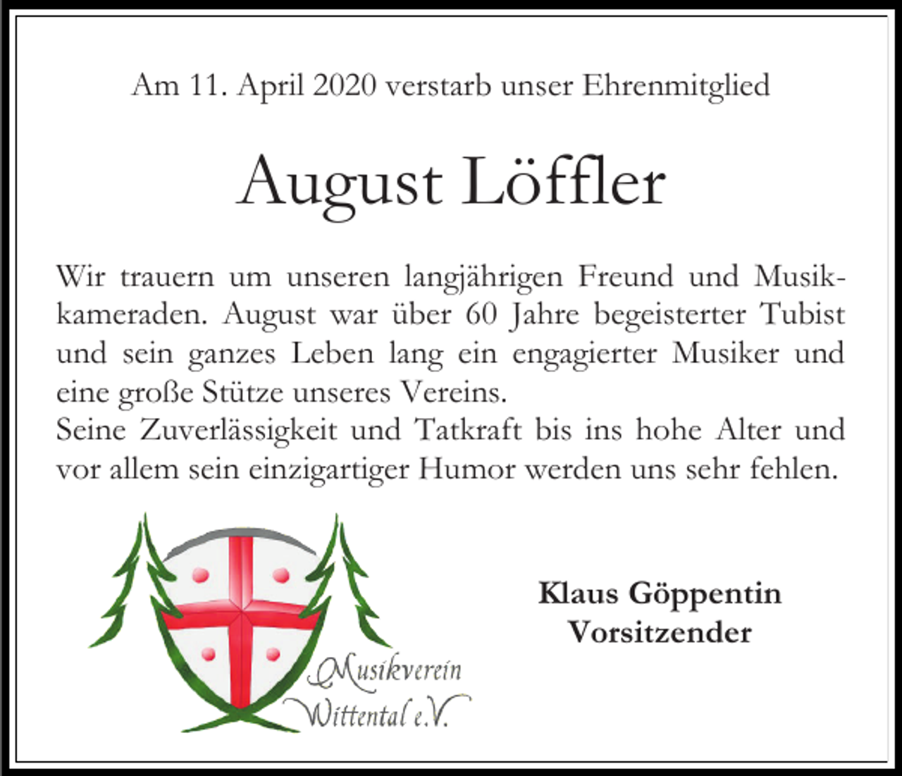<p>Am 11. April 2020 verstarb unser Ehrenmitglied</p><p>August Löffler<br />Wir trauern um unseren langjährigen Freund und Musikkameraden. August war über 60 Jahre begeisterter Tubist<br />und sein ganzes Leben lang ein engagierter Musiker und<br />eine große Stütze unseres Vereins.<br />Seine Zuverlässigkeit und Tatkraft bis ins hohe Alter und<br />vor allem sein einzigartiger Humor werden uns sehr fehlen.</p><p>Klaus Göppentin<br />Vorsitzender</p>