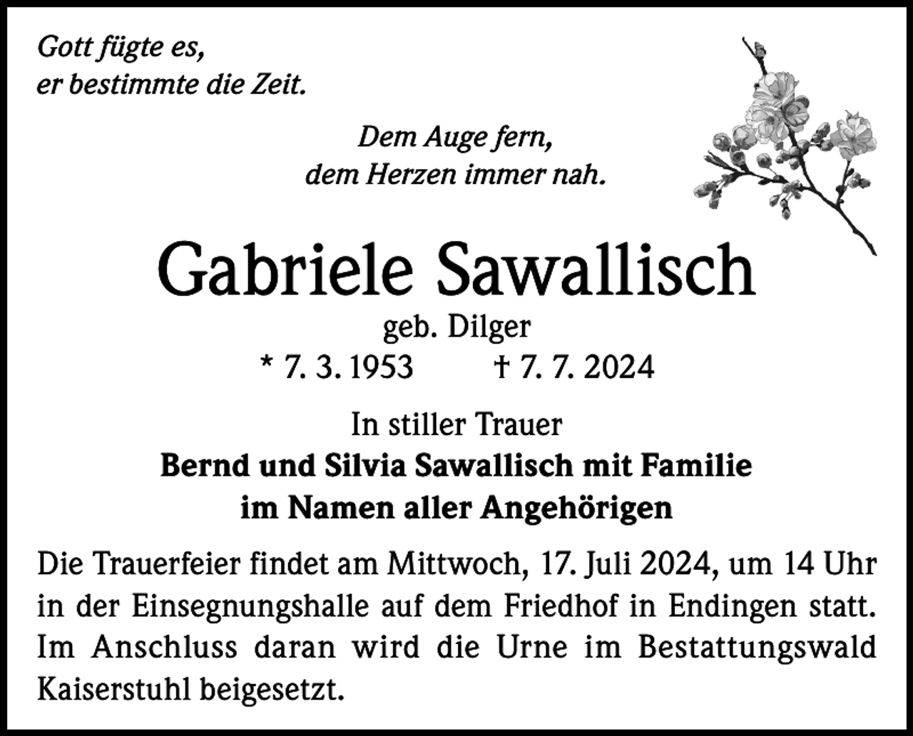 <p>Gott fügte es,<br />er bestimmte die Zeit.<br />Dem Auge fern,<br />dem Herzen immer nah.</p><p>Gabriele Sawallisch<br />geb. Dilger<br />* 7. 3. 1953<br />† 7. 7. 2024</p><p>In stiller Trauer<br />Bernd und Silvia Sawallisch mit Familie<br />im Namen aller Angehörigen<br />Die Trauerfeier findet am Mittwoch, 17. Juli 2024, um 14 Uhr<br />in der Einsegnungshalle auf dem Friedhof in Endingen statt.<br />Im Anschluss daran wird die Urne im Bestattungswald<br />Kaiserstuhl beigesetzt.</p>