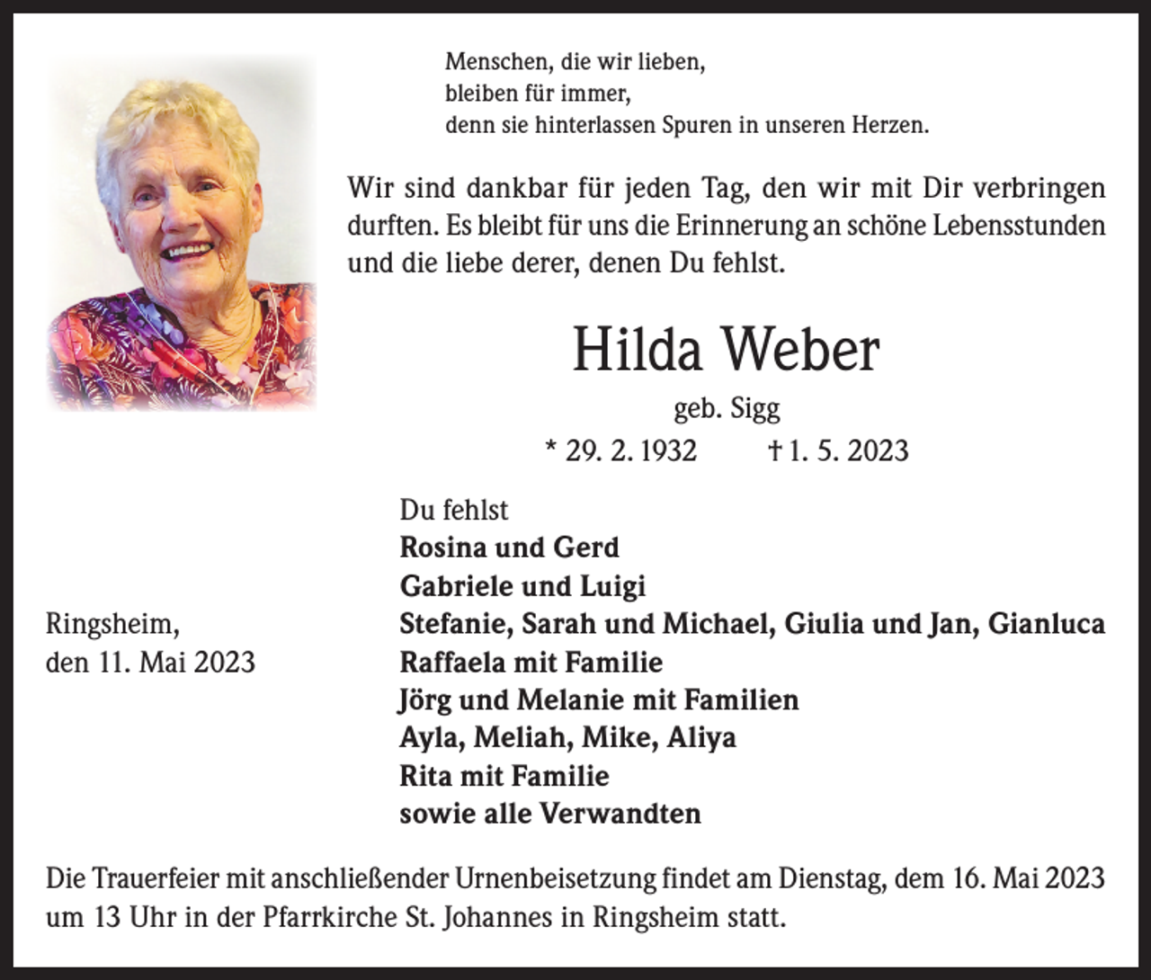 <p>Menschen, die wir lieben,<br />bleiben für immer,<br />denn sie hinterlassen Spuren in unseren Herzen.</p><p>Wir sind dankbar für jeden Tag, den wir mit Dir verbringen<br />durften. Es bleibt für uns die Erinnerung an schöne Lebensstunden<br />und die liebe derer, denen Du fehlst.</p><p>Hilda Weber<br />geb. Sigg<br />* 29. 2. 1932<br />† 1. 5. 2023</p><p>Du fehlst</p><p>Rosina und Gerd</p><p>Gabriele und Luigi<br />Ringsheim,<br />Stefanie, Sarah und Michael, Giulia und Jan, Gianluca<br />den 11. Mai 2023 Raffaela mit Familie<br />Jörg und Melanie mit Familien<br />Ayla, Meliah, Mike, Aliya<br />Rita mit Familie<br />sowie alle Verwandten<br />Die Trauerfeier mit anschließender Urnenbeisetzung findet am Dienstag, dem 16. Mai 2023<br />um 13 Uhr in der Pfarrkirche St. Johannes in Ringsheim statt.</p>