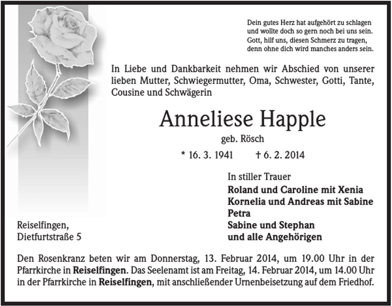 <p>Dein gutes Herz hat aufgehört zu schlagen<br />und wollte doch so gern noch bei uns sein.<br />Gott, hilf uns, diesen Schmerz zu tragen,<br />denn ohne dich wird manches anders sein.</p><p>In Liebe und Dankbarkeit nehmen wir Abschied von unserer<br />lieben Mutter, Schwiegermutter, Oma, Schwester, Gotti, Tante,<br />Cousine und Schwägerin</p><p>Anneliese Happle<br />geb. Rösch<br />* 16. 3. 1941<br />† 6. 2. 2014</p><p>Reiselfingen,<br />Dietfurtstraße 5</p><p>In stiller Trauer<br />Roland und Caroline mit Xenia<br />Kornelia und Andreas mit Sabine<br />Petra<br />Sabine und Stephan<br />und alle Angehörigen</p><p>Den Rosenkranz beten wir am Donnerstag, 13. Februar 2014, um 19.00 Uhr in der<br />Pfarrkirche in Reiselfingen. Das Seelenamt ist am Freitag, 14. Februar 2014, um 14.00 Uhr<br />in der Pfarrkirche in Reiselfingen, mit anschließender Urnenbeisetzung auf dem Friedhof.</p>