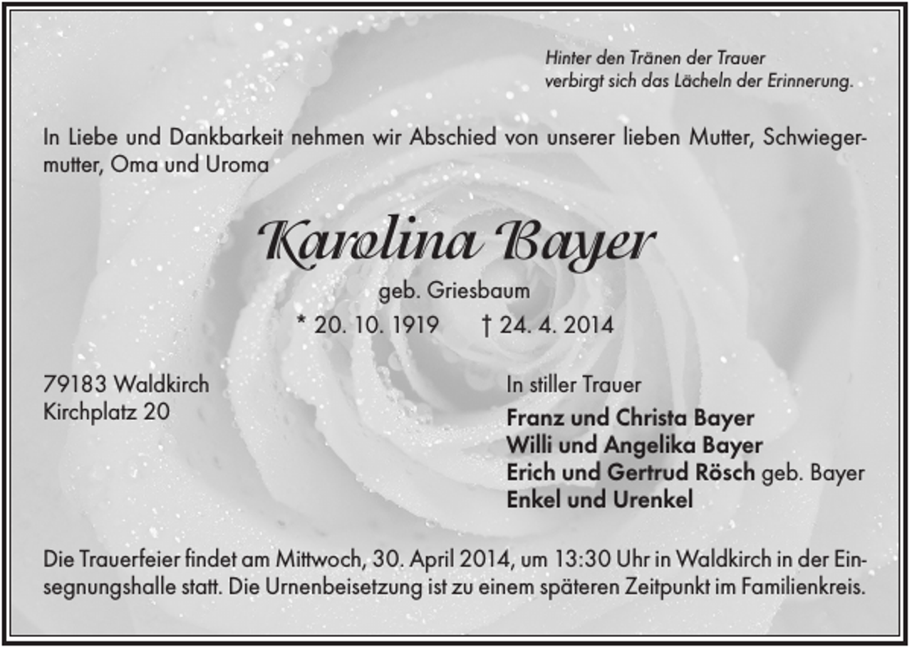 <p>Hinter den Tränen der Trauer<br />verbirgt sich das Lächeln der Erinnerung.</p><p>In Liebe und Dankbarkeit nehmen wir Abschied von unserer lieben Mutter, Schwiegermutter, Oma und Uroma</p><p>Karolina Bayer<br />geb. Griesbaum<br />* 20. 10. 1919<br />† 24. 4. 2014<br />79183 Waldkirch<br />Kirchplatz 20</p><p>In stiller Trauer<br />Franz und Christa Bayer<br />Willi und Angelika Bayer<br />Erich und Gertrud Rösch geb. Bayer<br />Enkel und Urenkel</p><p>Die Trauerfeier findet am Mittwoch, 30. April 2014, um 13:30 Uhr in Waldkirch in der Einsegnungshalle statt. Die Urnenbeisetzung ist zu einem späteren Zeitpunkt im Familienkreis.</p>