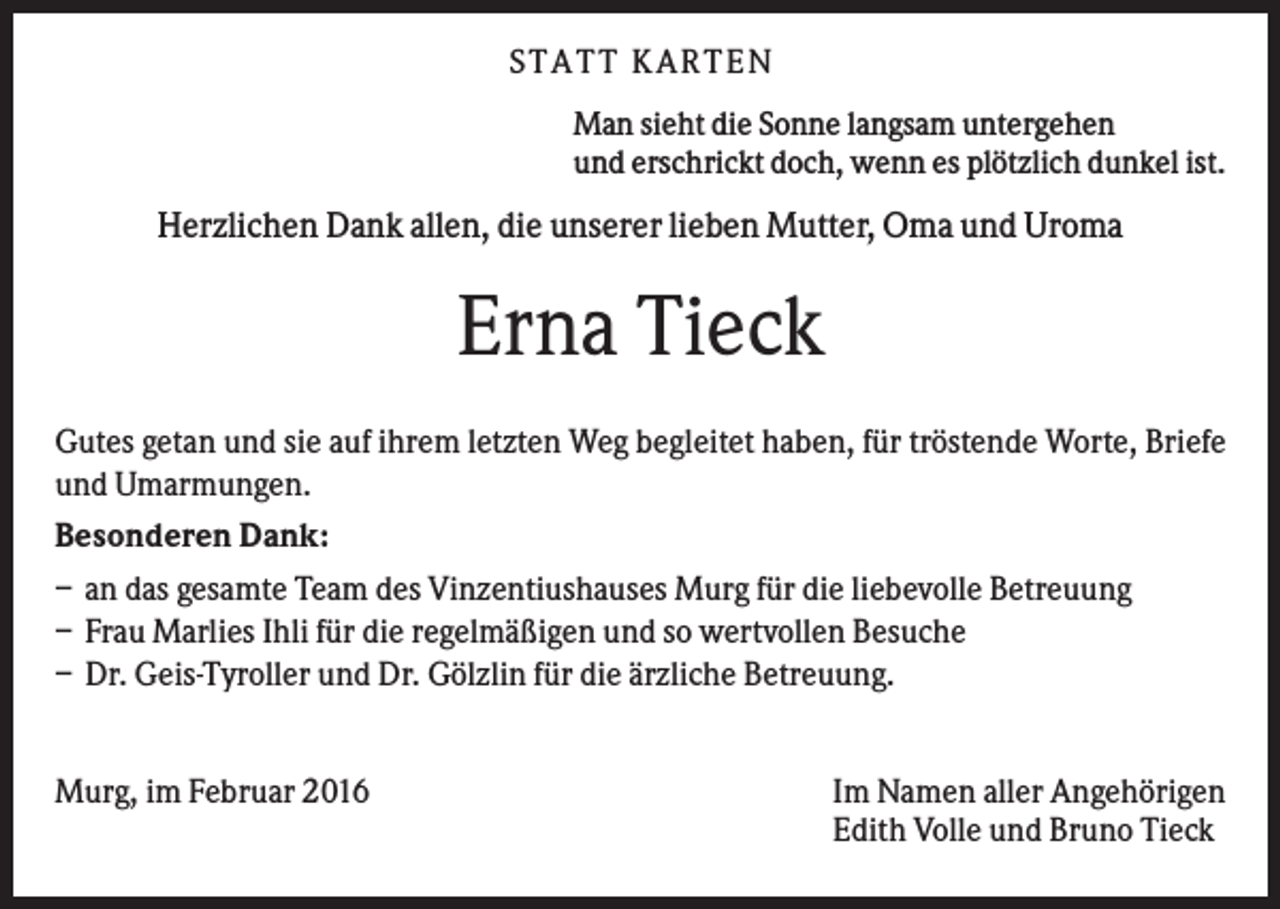 <p>S TA TT K A RTEN<br />Man sieht die Sonne langsam untergehen<br />und erschrickt doch, wenn es plötzlich dunkel ist.</p><p>Herzlichen Dank allen, die unserer lieben Mutter, Oma und Uroma</p><p>Erna Tieck<br />Gutes getan und sie auf ihrem letzten Weg begleitet haben, für tröstende Worte, Briefe<br />und Umarmungen.<br />Besonderen Dank:<br />– an das gesamte Team des Vinzentiushauses Murg für die liebevolle Betreuung<br />– Frau Marlies Ihli für die regelmäßigen und so wertvollen Besuche<br />– Dr. Geis-Tyroller und Dr. Gölzlin für die ärzliche Betreuung.<br />Murg, im Februar 2016</p><p>Im Namen aller Angehörigen<br />Edith Volle und Bruno Tieck</p>