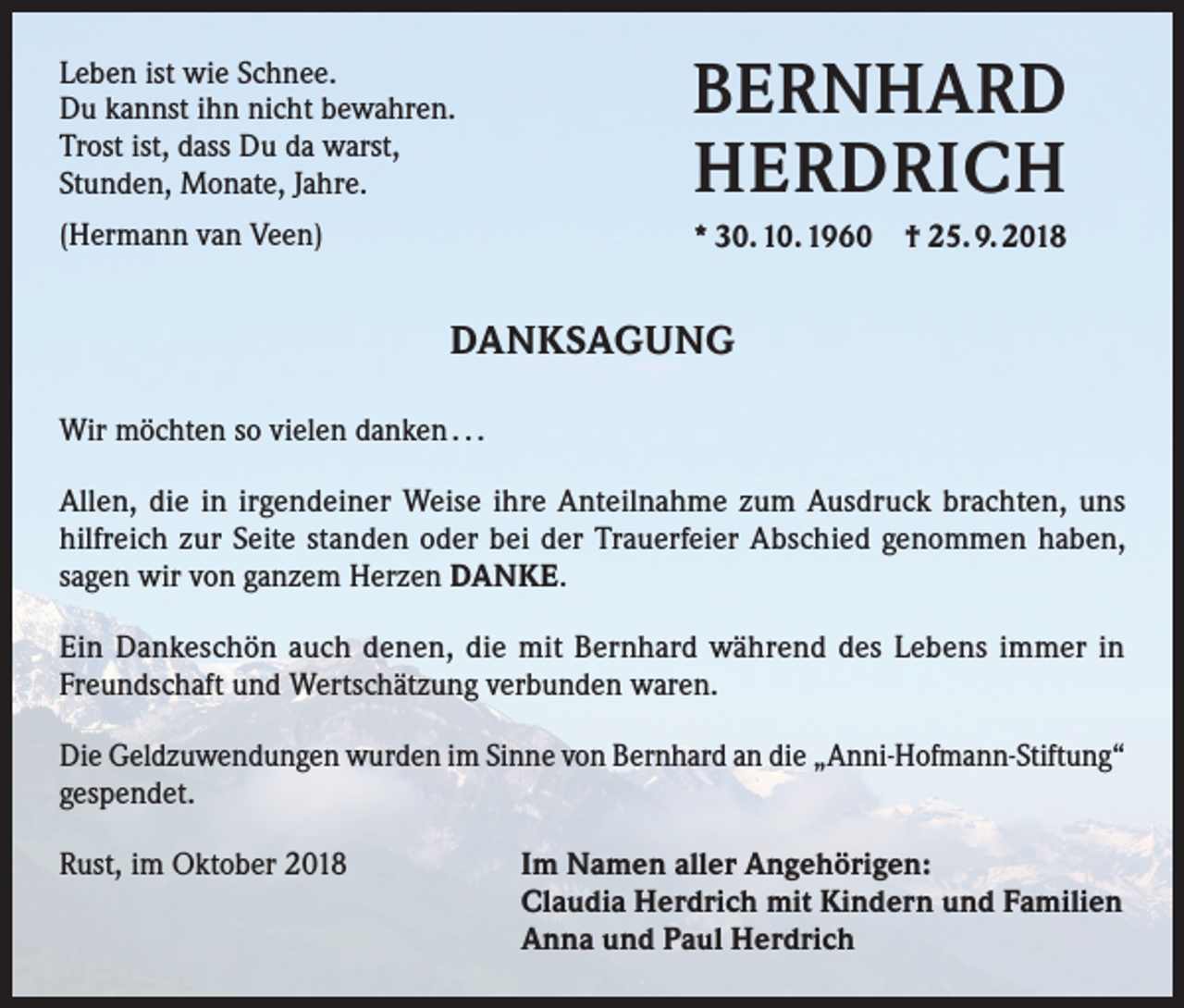 <p>Leben ist wie Schnee.<br />Du kannst ihn nicht bewahren.<br />Trost ist, dass Du da warst,<br />Stunden, Monate, Jahre.</p><p>BERNHARD<br />HERDRICH</p><p>(Hermann van Veen)</p><p>* 30. 10. 1960 † 25. 9. 2018</p><p>DANKSAGUNG<br />Wir möchten so vielen danken . . .<br />Allen, die in irgendeiner Weise ihre Anteilnahme zum Ausdruck brachten, uns<br />hilfreich zur Seite standen oder bei der Trauerfeier Abschied genommen haben,<br />sagen wir von ganzem Herzen DANKE.<br />Ein Dankeschön auch denen, die mit Bernhard während des Lebens immer in<br />Freundschaft und Wertschätzung verbunden waren.<br />Die Geldzuwendungen wurden im Sinne von Bernhard an die „Anni-Hofmann-Stiftung“<br />gespendet.<br />Rust, im Oktober 2018 Im Namen aller Angehörigen:<br />Claudia Herdrich mit Kindern und Familien<br />Anna und Paul Herdrich</p>