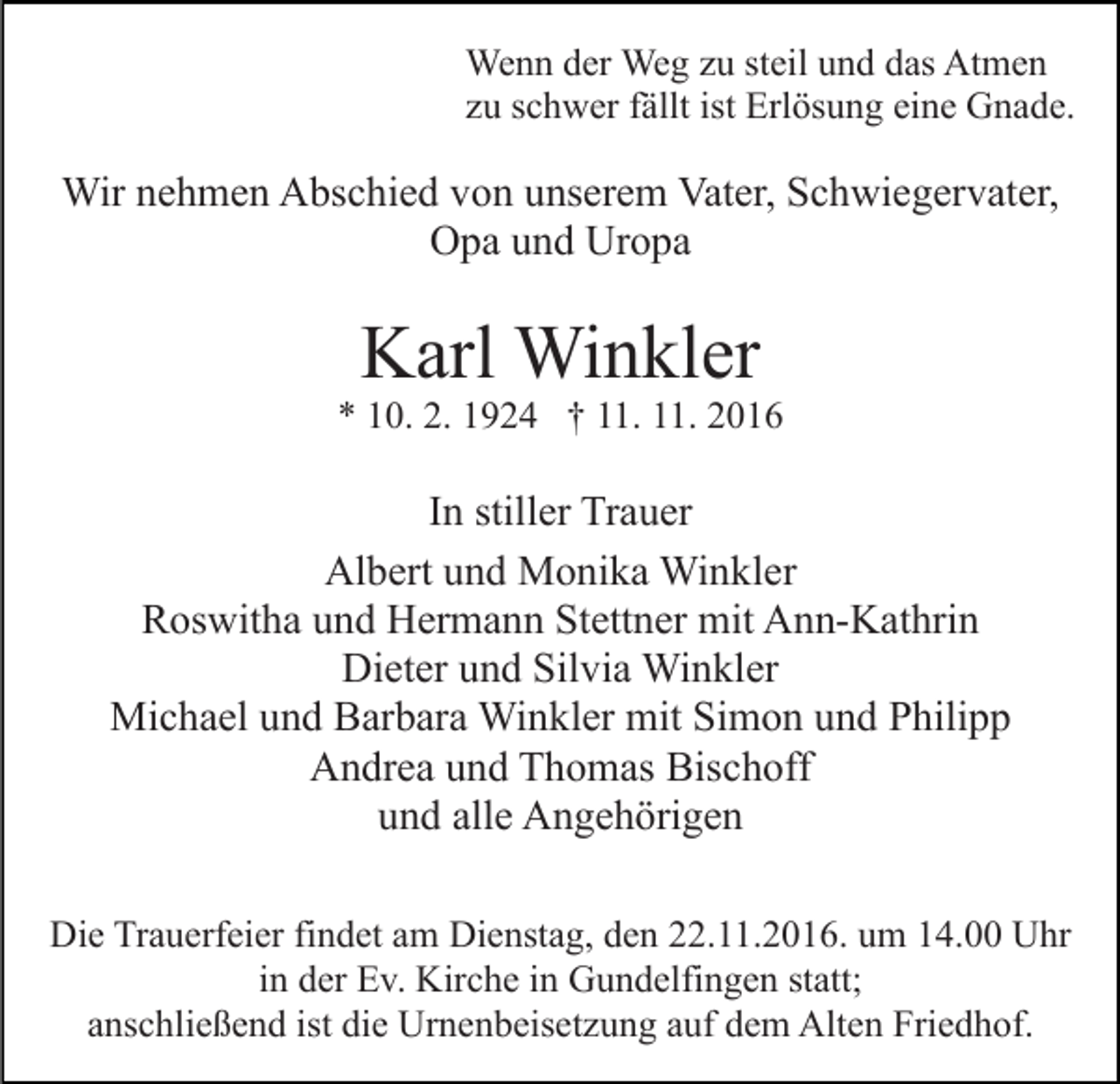 <p>Wenn der Weg zu steil und das Atmen<br />zu schwer fällt ist Erlösung eine Gnade.</p><p>Wir nehmen Abschied von unserem Vater, Schwiegervater,<br />Opa und Uropa</p><p>Karl Winkler</p><p>* 10. 2. 1924 † 11. 11. 2016</p><p>In stiller Trauer<br />Albert und Monika Winkler<br />Roswitha und Hermann Stettner mit Ann-Kathrin<br />Dieter und Silvia Winkler<br />Michael und Barbara Winkler mit Simon und Philipp<br />Andrea und Thomas Bischoff<br />und alle Angehörigen<br />Die Trauerfeier findet am Dienstag, den 22.11.2016. um 14.00 Uhr<br />in der Ev. Kirche in Gundelfingen statt;<br />anschließend ist die Urnenbeisetzung auf dem Alten Friedhof.</p>