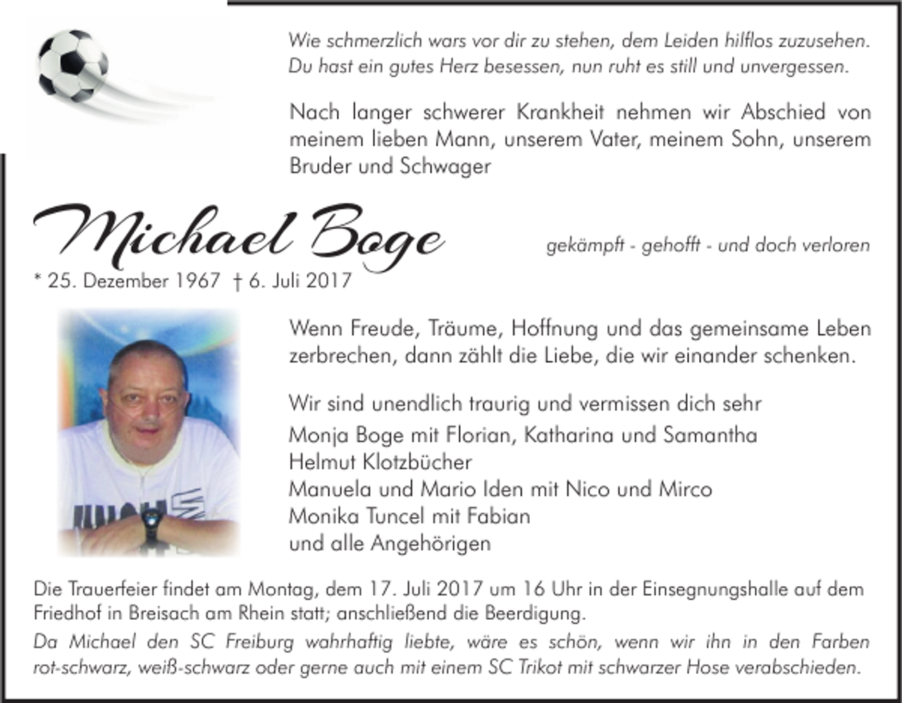 <p>Wi e s cschmerzlich<br />Wie<br />h m erzli c h wwars<br />ars v vor<br />or dirdirz uzuststehen,<br />e h e n, d dem<br />e m L eiLeiden<br />d e n hilfl<br />hilflos<br />os z uz<br />zuzusehen.<br />us e h e n.<br />DDu<br />u hhast<br />ast eiein<br />n ggutes<br />ut es HHerz<br />erz bbesessen,<br />es ess e n, nnun<br />u n r ruht<br />u ht esesstill<br />n d uunvergessen.<br />n v er g ess e n.<br />still uund</p><p>NNach<br />a c h l langer<br />a n g er s schwerer<br />c h w er er KrKrankheit<br />a n k h eit nnehmen<br />e h m e n wir<br />bs c hi e d v von<br />on<br />wir AAbschied<br />mmeinem<br />ei n e m li lieben<br />e b e n Mann,<br />M a n n, uunserem<br />ns er e m VVater,<br />at er, mmeinem<br />ei n e m SSohn,<br />o h n, uunserem<br />ns er e m<br />Br<br />u d er uund<br />n d SSchwager<br />c h w a g er<br />Bruder</p><p>Michael<br />Mich<br />ael BoBoge<br />ge</p><p>ggekämpft<br />e k ä m pft -- ggehofft<br />e h offt -- uund<br />n d ddoch<br />o c h vverloren<br />erl or e n</p><p>** 25.<br />2 5. Dezember<br />D ez e m b er 1967<br />1 9 6 7 †† 6.<br />6. JJuli<br />uli</p><p>W e n n FrFreude,<br />Wenn<br />e u d e, TrTräume,<br />ä u m e, HHoffnung<br />off n u n g u und<br />n d d das<br />as g gemeinsame<br />e m ei ns a m e L eLeben<br />ben<br />zzerbrechen,<br />er br e c h e n, dann<br />d a n n zzählt<br />ä hlt die<br />di e Liebe,<br />Li e b e, die<br />di e wir<br />wir einander<br />ei n a n d er sschenken.<br />c h e n k e n.<br />Wir sisind<br />Wir<br />n d u unendlich<br />n e n dli c h tr traurig<br />a uri g u und<br />n d v vermissen<br />er miss e n didich<br />c h s esehr<br />hr<br />MMonja<br />o nj a BBoge<br />o g e mit<br />mitFlFlorian,<br />ori a n, KKatharina<br />at h ari n a uund<br />n d S Samantha<br />a m a nt h a<br />HHelmut<br />el m ut KlKlotzbücher<br />otz b ü c h er<br />MManuela<br />a n u el a uund<br />n d MMario<br />ari o I dIden<br />e n mit<br />mit NiNico<br />c o uund<br />n d Mir<br />Mirco<br />co<br />MMonika<br />o ni k a T Tuncel<br />u n c el mit<br />mitF Fabian<br />a bi a n<br />uund<br />n d alle<br />all e Angehörigen<br />A n g e h öri g e n<br />Di e TrTrauerfeier<br />Die<br />a u erf ei er fifindet<br />n d et aam<br />m Montag,<br />M o nt a g, ddem<br />e m 117.<br />7. J Juli<br />uli 22017<br />0 1 7 uum<br />m 11 UUhr<br />hr i in<br />n dder<br />er EiEinsegnungshalle<br />ns e g n u n gs h all e aauf<br />uf ddem<br />e m<br />Fri<br />e d h of iin<br />n Breisach<br />Br eis a c h am<br />a m Rhein<br />R h ei n ststatt;<br />att; anschließend<br />a ns c hli e ß e n d die<br />di e Beerdigung.<br />B e er di g u n g.<br />Friedhof<br />wir i hihn<br />DDa<br />a Michael<br />Mi c h a el dden<br />e n SSC<br />C FrFreiburg<br />ei b ur g wwahrhaftig<br />a hr h afti g liliebte,<br />e bt e, wwäre<br />är e eses s schön,<br />c h ö n, wwenn<br />e n n wir<br />n i nin dden<br />e n FFarben<br />ar b e n<br />rrot-schwarz,<br />ot- s c h w arz, weiß-schwarz<br />w ei ß- s c h w arz oder<br />o d er gerne<br />g er n e auch<br />a u c h mit<br />mit einem<br />ei n e m SC<br />S C Trikot<br />Tri k ot mit<br />mit schwarzer<br />s c h w arz er Hose<br />H os e verabschieden.<br />v er a bs c hi e d e n.</p>