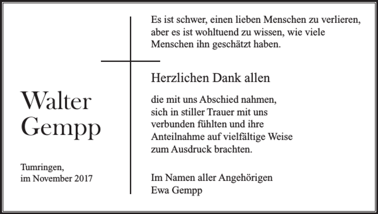 <p>Es ist schwer, einen lieben Menschen zu verlieren,<br />aber es ist wohltuend zu wissen, wie viele<br />Menschen ihn geschätzt haben.</p><p>Herzlichen Dank allen</p><p>Walter<br />Gempp<br />Tumringen,<br />im November 2017</p><p>die mit uns Abschied nahmen,<br />sich in stiller Trauer mit uns<br />verbunden fühlten und ihre<br />Anteilnahme auf vielfältige Weise<br />zum Ausdruck brachten.<br />Im Namen aller Angehörigen<br />Ewa Gempp</p>