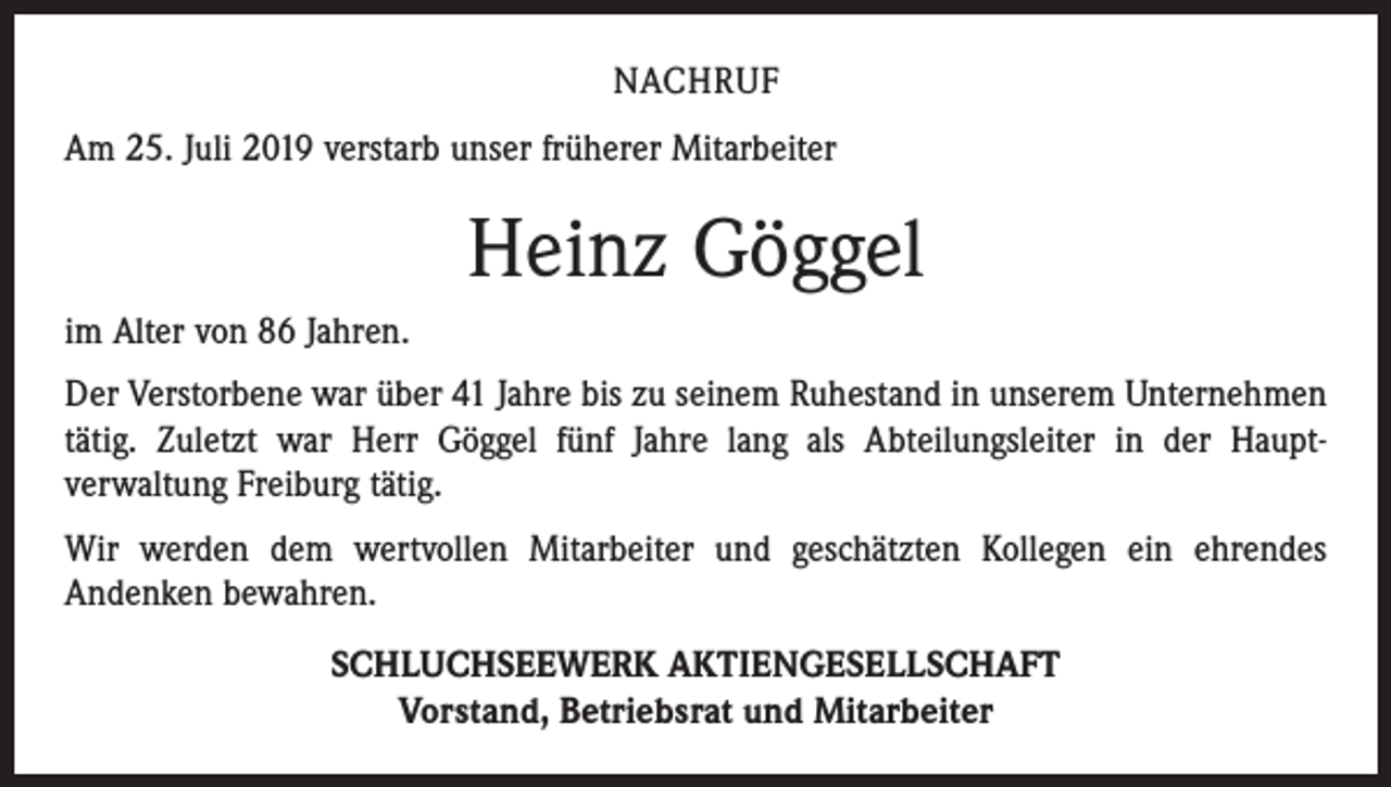 <p>NACHRUF<br />Am 25. Juli 2019 verstarb unser früherer Mitarbeiter</p><p>Heinz Göggel<br />im Alter von 86 Jahren.<br />Der Verstorbene war über 41 Jahre bis zu seinem Ruhestand in unserem Unternehmen<br />tätig. Zuletzt war Herr Göggel fünf Jahre lang als Abteilungsleiter in der Haupt­<br />verwaltung Freiburg tätig.<br />Wir werden dem wertvollen Mitarbeiter und geschätzten Kollegen ein ehrendes<br />­Andenken bewahren.<br />SCHLUCHSEEWERK AKTIENGESELLSCHAFT<br />Vorstand, Betriebsrat und Mitarbeiter</p>