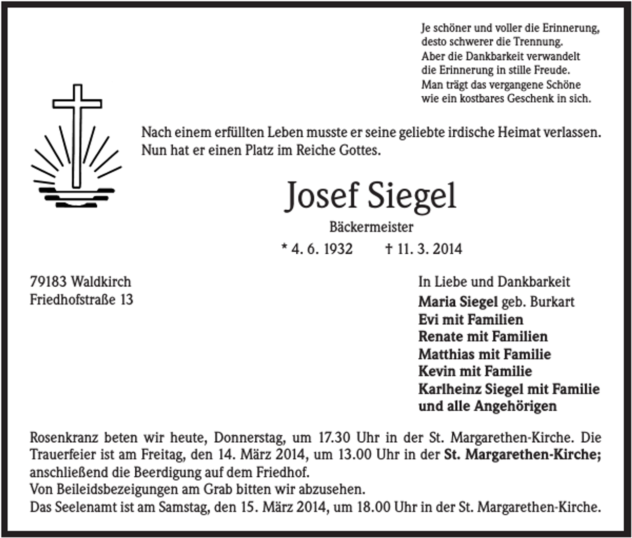 <p>Je schöner und voller die Erinnerung,<br />desto schwerer die Trennung.<br />Aber die Dankbarkeit verwandelt<br />die Erinnerung in stille Freude.<br />Man trägt das vergangene Schöne<br />wie ein kostbares Geschenk in sich.</p><p>Nach einem erfüllten Leben musste er seine geliebte irdische Heimat verlassen.<br />Nun hat er einen Platz im Reiche Gottes.</p><p>Josef Siegel<br />Bäckermeister<br />* 4. 6. 1932<br />† 11. 3. 2014<br />79183 Waldkirch<br />Friedhofstraße 13</p><p>In Liebe und Dankbarkeit<br />Maria Siegel geb. Burkart<br />Evi mit Familien<br />Renate mit Familien<br />Matthias mit Familie<br />Kevin mit Familie<br />Karlheinz Siegel mit Familie<br />und alle Angehörigen</p><p>Rosenkranz beten wir heute, Donnerstag, um 17.30 Uhr in der St. Margarethen-Kirche. Die<br />Trauerfeier ist am Freitag, den 14. März 2014, um 13.00 Uhr in der St. Margarethen-Kirche;<br />anschließend die Beerdigung auf dem Friedhof.<br />Von Beileidsbezeigungen am Grab bitten wir abzusehen.<br />Das Seelenamt ist am Samstag, den 15. März 2014, um 18.00 Uhr in der St. Margarethen-Kirche.</p>