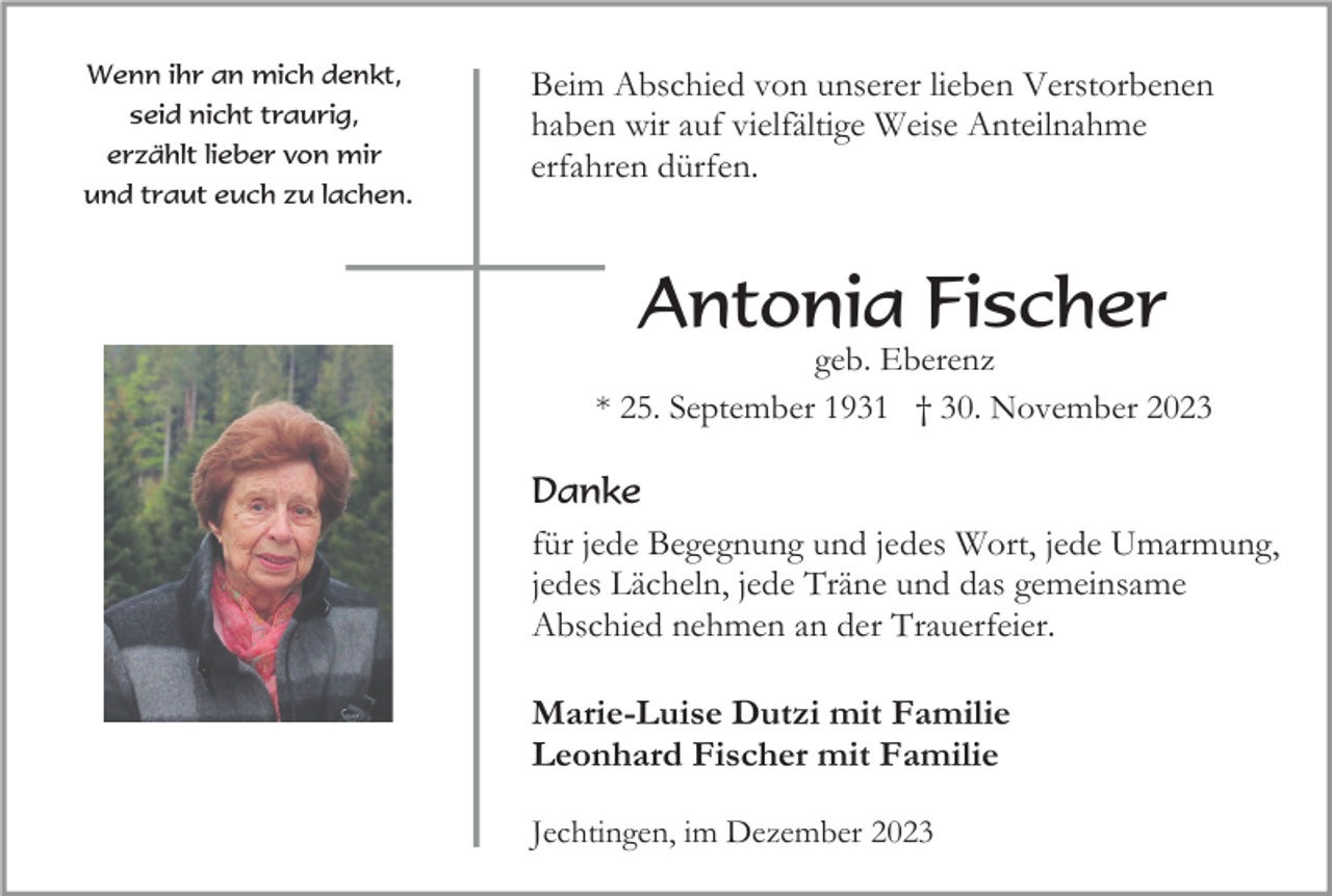 <p>Wenn ihr an mich denkt,<br />seid nicht traurig,<br />erzählt lieber von mir<br />und traut euch zu lachen.</p><p>Beim Abschied von unserer lieben Verstorbenen<br />haben wir auf vielfältige Weise Anteilnahme<br />erfahren dürfen.</p><p>Antonia Fischer<br />geb. Eberenz<br />* 25. September 1931 † 30. November 2023</p><p>Danke<br />für jede Begegnung und jedes Wort, jede Umarmung,<br />jedes Lächeln, jede Träne und das gemeinsame<br />Abschied nehmen an der Trauerfeier.</p><p>Marie-Luise Dutzi mit Familie<br />Leonhard Fischer mit Familie<br />Jechtingen, im Dezember 2023</p>