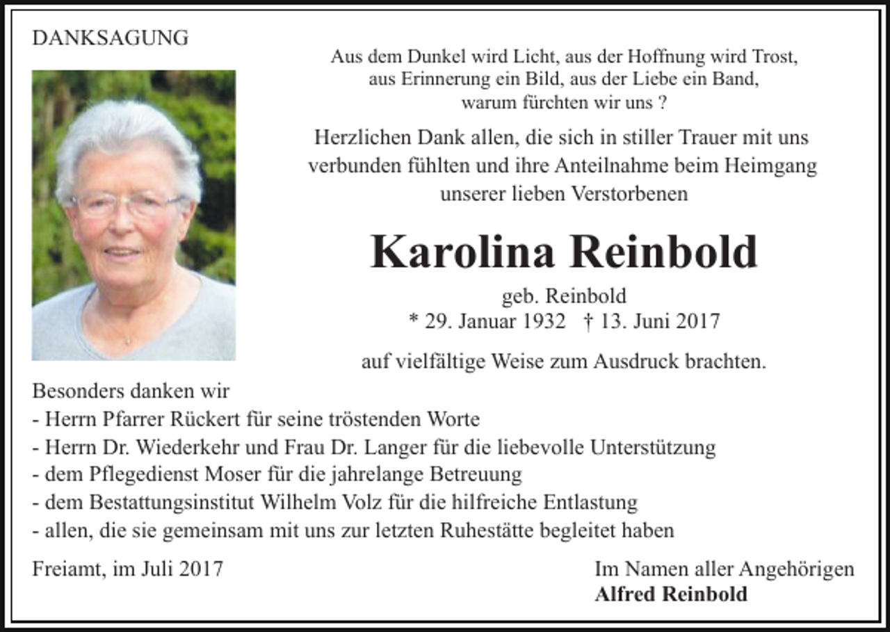 <p>DANKSAGUNG</p><p>Aus dem Dunkel wird Licht, aus der Hoffnung wird Trost,<br />aus Erinnerung ein Bild, aus der Liebe ein Band,<br />warum fürchten wir uns ?</p><p>Herzlichen Dank allen, die sich in stiller Trauer mit uns<br />verbunden fühlten und ihre Anteilnahme beim Heimgang<br />unserer lieben Verstorbenen</p><p>Karolina Reinbold<br />geb. Reinbold<br />* 29. Januar 1932 † 13. Juni 2017</p><p>auf vielfältige Weise zum Ausdruck brachten.<br />Besonders danken wir<br />- Herrn Pfarrer Rückert für seine tröstenden Worte<br />- Herrn Dr. Wiederkehr und Frau Dr. Langer für die liebevolle Unterstützung<br />- dem Pflegedienst Moser für die jahrelange Betreuung<br />- dem Bestattungsinstitut Wilhelm Volz für die hilfreiche Entlastung<br />- allen, die sie gemeinsam mit uns zur letzten Ruhestätte begleitet haben<br />Freiamt, im Juli 2017</p><p>Im Namen aller Angehörigen<br />Alfred Reinbold</p>