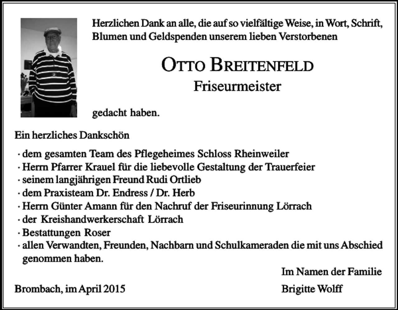 <p>Herzlichen Dank an alle, die auf so vielfältige Weise, in Wort, Schrift,<br />Blumen und Geldspenden unserem lieben Verstorbenen</p><p>OTTO BREITENFELD<br />Friseurmeister<br />gedacht haben.<br />Ein herzliches Dankschön<br />· dem gesamten Team des Pflegeheimes Schloss Rheinweiler<br />· Herrn Pfarrer Krauel für die liebevolle Gestaltung der Trauerfeier<br />· seinem langjährigen Freund Rudi Ortlieb<br />· dem Praxisteam Dr. Endress / Dr. Herb<br />· Herrn Günter Amann für den Nachruf der Friseurinnung Lörrach<br />· der Kreishandwerkerschaft Lörrach<br />· Bestattungen Roser<br />· allen Verwandten, Freunden, Nachbarn und Schulkameraden die mit uns Abschied<br />genommen haben.<br />Im Namen der Familie<br />Brombach, im April 2015</p><p>Brigitte Wolff</p>