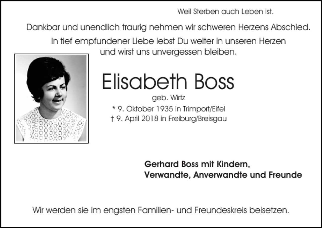 <p>ist.<br />WWeil<br />eil StSterben<br />er b e n aauch<br />u c h L Leben<br />e b e n ist.</p><p>DDankbar<br />a n k b ar uund<br />n d uunendlich<br />n e n dli c h tr<br />a uri g nehmen<br />n e h m e n wir<br />wir schweren<br />s c hw er e n HHerzens<br />er z e ns AAbschied.<br />bs c hi e d.<br />traurig<br />IInn tief<br />ti ef empfundener<br />e m pf u n d e n er Liebe<br />Li eb e l lebst<br />e bst Du<br />D u weiter<br />w eit er i in<br />n uunseren<br />n s er e n Herzen<br />H er z e n<br />uund<br />n d wirst<br />wirst uuns<br />ns uunvergessen<br />n v er g ess e n bleiben.<br />bl ei b e n.</p><p>Elis a b et h Boss<br />B oss<br />Elisabeth<br />ggeb.<br />e b. Wirtz<br />Wirt z<br />** 9.<br />9. Oktober<br />O kt o b er 1935<br />1 9 3 5 iin<br />n Tri<br />Trimport/Eifel<br />m p ort/ Eif el<br />†† 9.<br />9. April<br />A pril 2018<br />2 0 1 8 iin<br />n Fr<br />ei b u r g/ Br eis g a u<br />Freiburg/Breisgau</p><p>Gerhard<br />G er h ar d BBoss<br />o s s mit<br />mit KiKindern,<br />n d er n,<br />Verwandte,<br />V er w a n dt e, Anverwandte<br />A n v er w a n dt e uund<br />n d FrFreunde<br />eunde</p><p>Wir wwerden<br />Wir<br />er d e n sisie<br />e i im<br />m eengsten<br />n gs t e n FamilienF a mili e n- und<br />u n d Freundeskreis<br />Fr e un d es kr eis beisetzen.<br />b eis et z e n.</p>