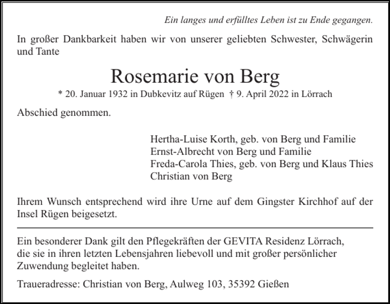 <p>Ein langes und erfülltes Leben ist zu Ende gegangen.</p><p>In großer Dankbarkeit haben wir von unserer geliebten Schwester, Schwägerin<br />und Tante</p><p>Rosemarie von Berg<br />* 20. Januar 1932 in Dubkevitz auf Rügen † 9. April 2022 in Lörrach</p><p>Abschied genommen.<br />Hertha-Luise Korth, geb. von Berg und Familie<br />Ernst-Albrecht von Berg und Familie<br />Freda-Carola Thies, geb. von Berg und Klaus Thies<br />Christian von Berg<br />Ihrem Wunsch entsprechend wird ihre Urne auf dem Gingster Kirchhof auf der<br />Insel Rügen beigesetzt.<br />Ein besonderer Dank gilt den Pflegekräften der GEVITA Residenz Lörrach,<br />die sie in ihren letzten Lebensjahren liebevoll und mit großer persönlicher<br />Zuwendung begleitet haben.<br />Traueradresse: Christian von Berg, Aulweg 103, 35392 Gießen</p>