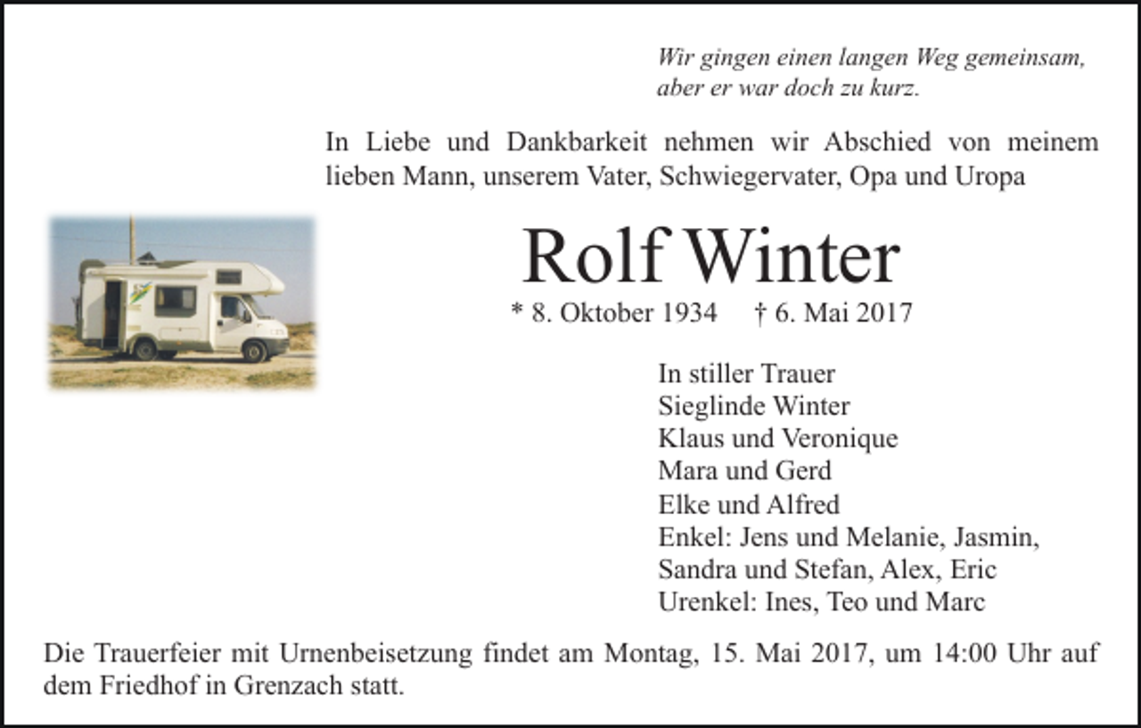 <p>Wir gingen einen langen Weg gemeinsam,<br />aber er war doch zu kurz.</p><p>In Liebe und Dankbarkeit nehmen wir Abschied von meinem<br />lieben Mann, unserem Vater, Schwiegervater, Opa und Uropa</p><p>Rolf Winter</p><p>* 8. Oktober 1934</p><p>† 6. Mai 2017</p><p>In stiller Trauer<br />Sieglinde Winter<br />Klaus und Veronique<br />Mara und Gerd<br />Elke und Alfred<br />Enkel: Jens und Melanie, Jasmin,<br />Sandra und Stefan, Alex, Eric<br />Urenkel: Ines, Teo und Marc<br />Die Trauerfeier mit Urnenbeisetzung findet am Montag, 15. Mai 2017, um 14:00 Uhr auf<br />dem Friedhof in Grenzach statt.</p>