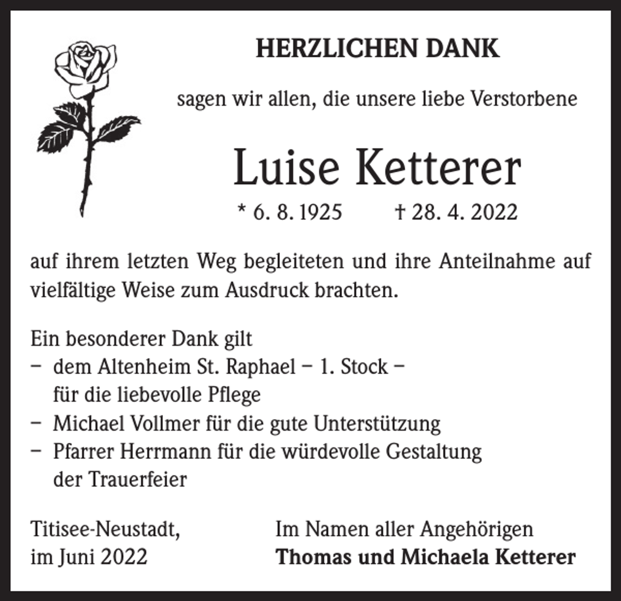 <p>HERZLICHEN DANK<br />sagen wir allen, die unsere liebe Verstorbene</p><p>Luise Ketterer<br />* 6. 8. 1925</p><p>† 28. 4. 2022</p><p>auf ihrem letzten Weg begleiteten und ihre Anteilnahme auf<br />vielfältige Weise zum Ausdruck brachten.<br />Ein besonderer Dank gilt<br />– dem Altenheim St. Raphael – 1. Stock –<br />für die liebevolle Pflege<br />– Michael Vollmer für die gute Unterstützung<br />– Pfarrer Herrmann für die würdevolle Gestaltung<br />der Trauerfeier<br />Titisee-Neustadt,<br />im Juni 2022</p><p>Im Namen aller Angehörigen<br />Thomas und Michaela Ketterer</p>