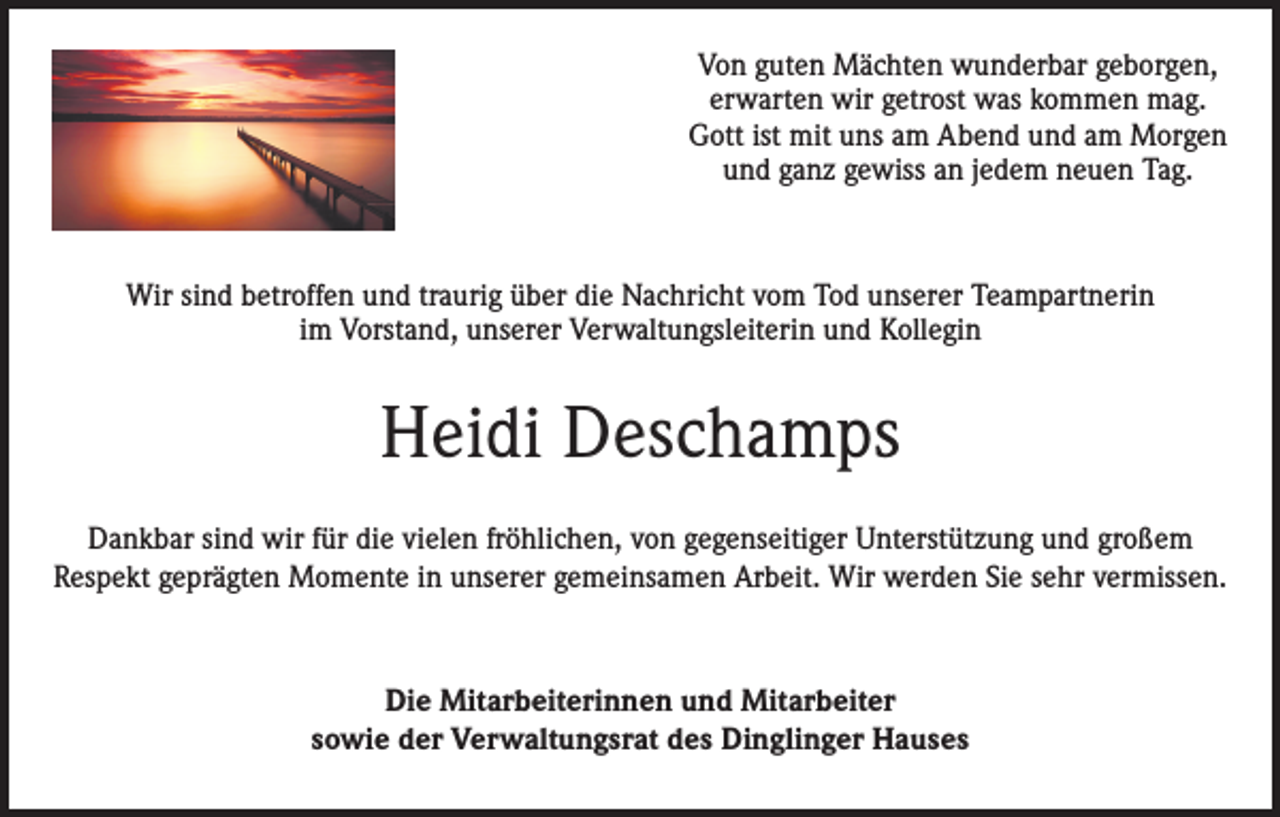 <p>Von guten Mächten wunderbar geborgen,<br />erwarten wir getrost was kommen mag.<br />Gott ist mit uns am Abend und am Morgen<br />und ganz gewiss an jedem neuen Tag.</p><p>Wir sind betroffen und traurig über die Nachricht vom Tod unserer Teampartnerin<br />im Vorstand, unserer Verwaltungsleiterin und Kollegin</p><p>Heidi Deschamps<br />Dankbar sind wir für die vielen fröhlichen, von gegenseitiger Unterstützung und großem<br />Respekt geprägten Momente in unserer gemeinsamen Arbeit. Wir werden Sie sehr vermissen.</p><p>Die Mitarbeiterinnen und Mitarbeiter<br />sowie der Verwaltungsrat des Dinglinger Hauses</p>