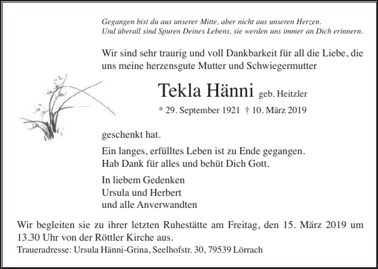 <p>Gegangen bist du aus unserer Mitte, aber nicht aus unseren Herzen.<br />Und überall sind Spuren Deines Lebens, sie werden uns immer an Dich erinnern.</p><p>Wir sind sehr traurig und voll Dankbarkeit für all die Liebe, die<br />uns meine herzensgute Mutter und Schwiegermutter</p><p>Tekla Hänni geb. Heitzler<br />* 29. September 1921 † 10. März 2019</p><p>geschenkt hat.<br />Ein langes, erfülltes Leben ist zu Ende gegangen.<br />Hab Dank für alles und behüt Dich Gott.<br />In liebem Gedenken<br />Ursula und Herbert<br />und alle Anverwandten<br />Wir begleiten sie zu ihrer letzten Ruhestätte am Freitag, den 15. März 2019 um<br />13.30 Uhr von der Röttler Kirche aus.<br />Traueradresse: Ursula Hänni-Grina, Seelhofstr. 30, 79539 Lörrach</p>