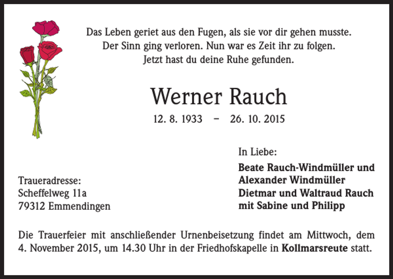 <p>Das Leben geriet aus den Fugen, als sie vor dir gehen musste.<br />Der Sinn ging verloren. Nun war es Zeit ihr zu folgen.<br />Jetzt hast du deine Ruhe gefunden.</p><p>Werner Rauch<br />12. 8. 1933 – 26. 10. 2015</p><p>Traueradresse:<br />Scheffelweg 11a<br />79312 Emmendingen</p><p>In Liebe:<br />Beate Rauch-Windmüller und<br />Alexander Windmüller<br />Dietmar und Waltraud Rauch<br />mit Sabine und Philipp</p><p>Die Trauerfeier mit anschließender Urnenbeisetzung findet am Mittwoch, dem<br />4. November 2015, um 14.30 Uhr in der Friedhofskapelle in Kollmarsreute statt.</p>