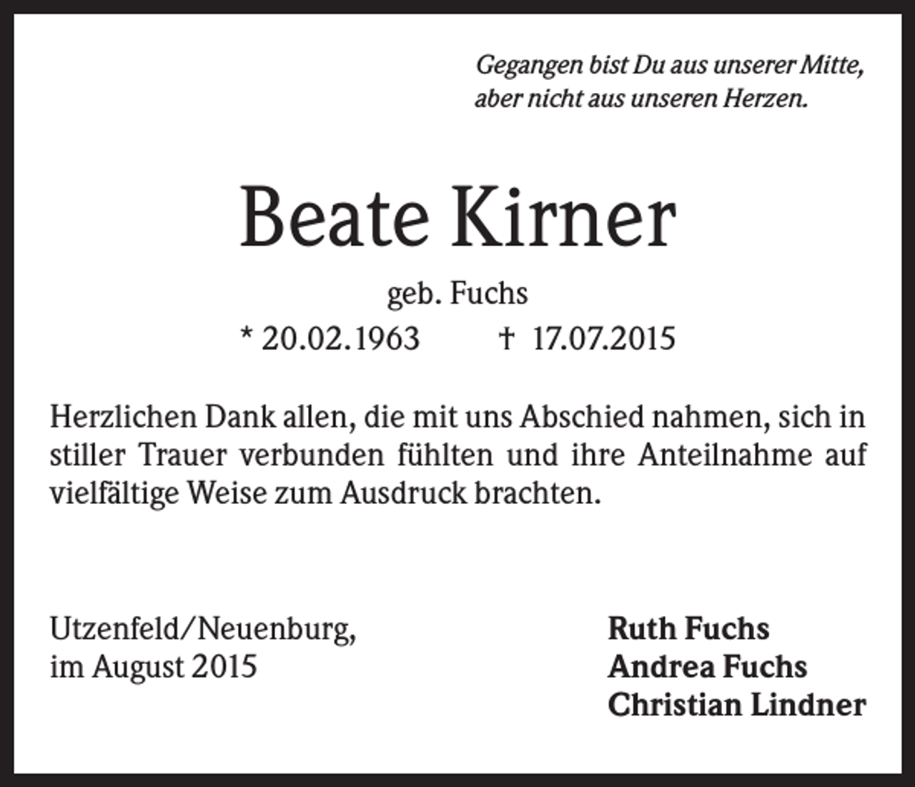 <p>Gegangen bist Du aus unserer Mitte,<br />aber nicht aus unseren Herzen.</p><p>Beate Kirner<br />geb. Fuchs<br />* 20.02.1963<br />† 17.07.2015<br />Herzlichen Dank allen, die mit uns Abschied nahmen, sich in<br />stiller Trauer verbunden fühlten und ihre Anteilnahme auf<br />vielfältige Weise zum Ausdruck brachten.</p><p>Utzenfeld/Neuenburg,<br />im August 2015</p><p>Ruth Fuchs<br />Andrea Fuchs<br />Christian Lindner</p>