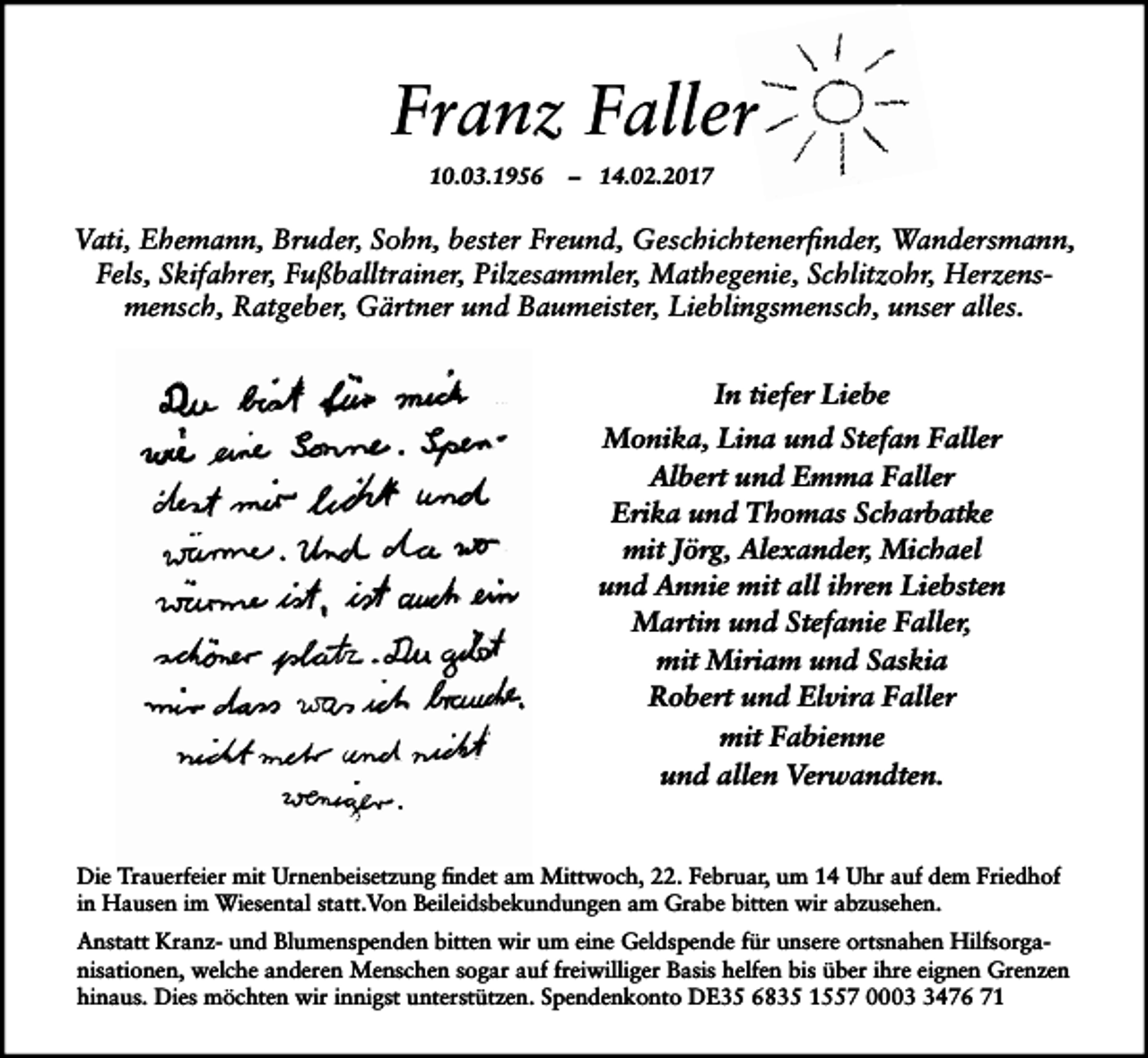 <p>Franz Faller<br />10.03.1956</p><p>– 14.02.2017</p><p>Vati, Ehemann, Bruder, Sohn, bester Freund, Geschichtenerfinder, Wandersmann,<br />Fels, Skifahrer, Fußballtrainer, Pilzesammler, Mathegenie, Schlitzohr, Herzensmensch, Ratgeber, Gärtner und Baumeister, Lieblingsmensch, unser alles.<br />In tiefer Liebe<br />Monika, Lina und Stefan Faller<br />Albert und Emma Faller<br />Erika und Thomas Scharbatke<br />mit Jörg, Alexander, Michael<br />und Annie mit all ihren Liebsten<br />Martin und Stefanie Faller,<br />mit Miriam und Saskia<br />Robert und Elvira Faller<br />mit Fabienne<br />und allen Verwandten.</p><p>Die Trauerfeier mit Urnenbeisetzung findet am Mittwoch, 22. Februar, um 14 Uhr auf dem Friedhof<br />in Hausen im Wiesental statt.Von Beileidsbekundungen am Grabe bitten wir abzusehen.<br />Anstatt Kranz- und Blumenspenden bitten wir um eine Geldspende für unsere ortsnahen Hilfsorganisationen, welche anderen Menschen sogar auf freiwilliger Basis helfen bis über ihre eignen Grenzen<br />hinaus. Dies möchten wir innigst unterstützen. Spendenkonto DE35 6835 1557 000476 71</p>