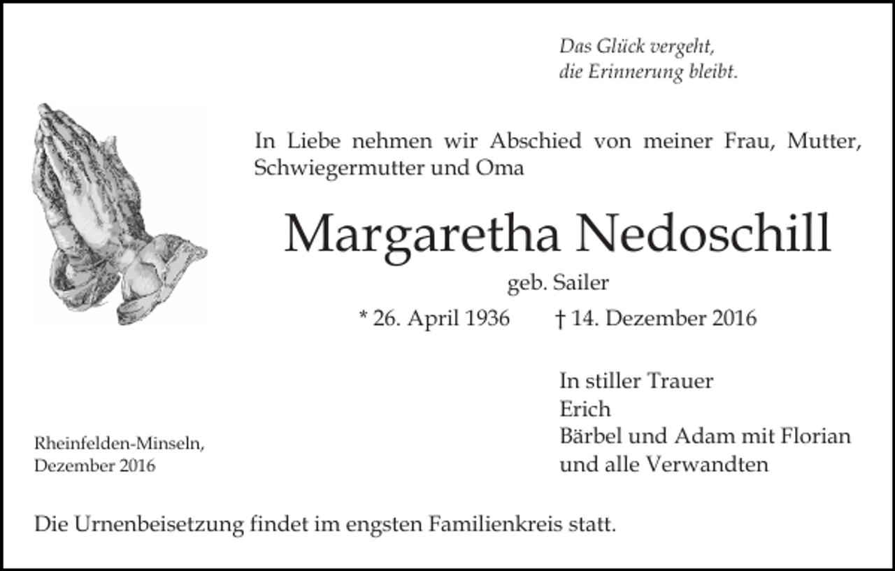 <p>Das Glück vergeht,<br />die Erinnerung bleibt.</p><p>In Liebe nehmen wir Abschied von meiner Frau, Mutter,<br />Schwiegermutter und Oma</p><p>Margaretha Nedoschill<br />geb. Sailer<br />* 26. April 1936</p><p>Rheinfelden-Minseln,<br />Dezember 2016</p><p>† 14. Dezember 2016<br />In stiller Trauer<br />Erich<br />Bärbel und Adam mit Florian<br />und alle Verwandten</p><p>Die Urnenbeisetzung findet im engsten Familienkreis statt.</p>
