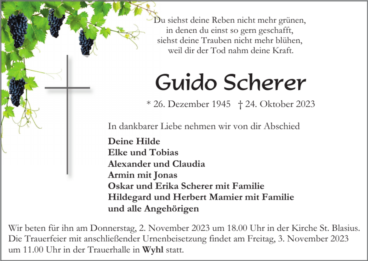 <p>Du siehst deine Reben nicht mehr grünen,<br />in denen du einst so gern geschafft,<br />siehst deine Trauben nicht mehr blühen,<br />weil dir der Tod nahm deine Kraft.</p><p>Guido Scherer<br />* 26. Dezember 1945 † 24. Oktober 2023<br />In dankbarer Liebe nehmen wir von dir Abschied<br />Deine Hilde<br />Elke und Tobias<br />Alexander und Claudia<br />Armin mit Jonas<br />Oskar und Erika Scherer mit Familie<br />Hildegard und Herbert Mamier mit Familie<br />und alle Angehörigen<br />Wir beten für ihn am Donnerstag, 2. November 2023 um 18.00 Uhr in der Kirche St. Blasius.<br />Die Trauerfeier mit anschließender Urnenbeisetzung findet am Freitag, 3. November 2023<br />um 11.00 Uhr in der Trauerhalle in Wyhl statt.</p>