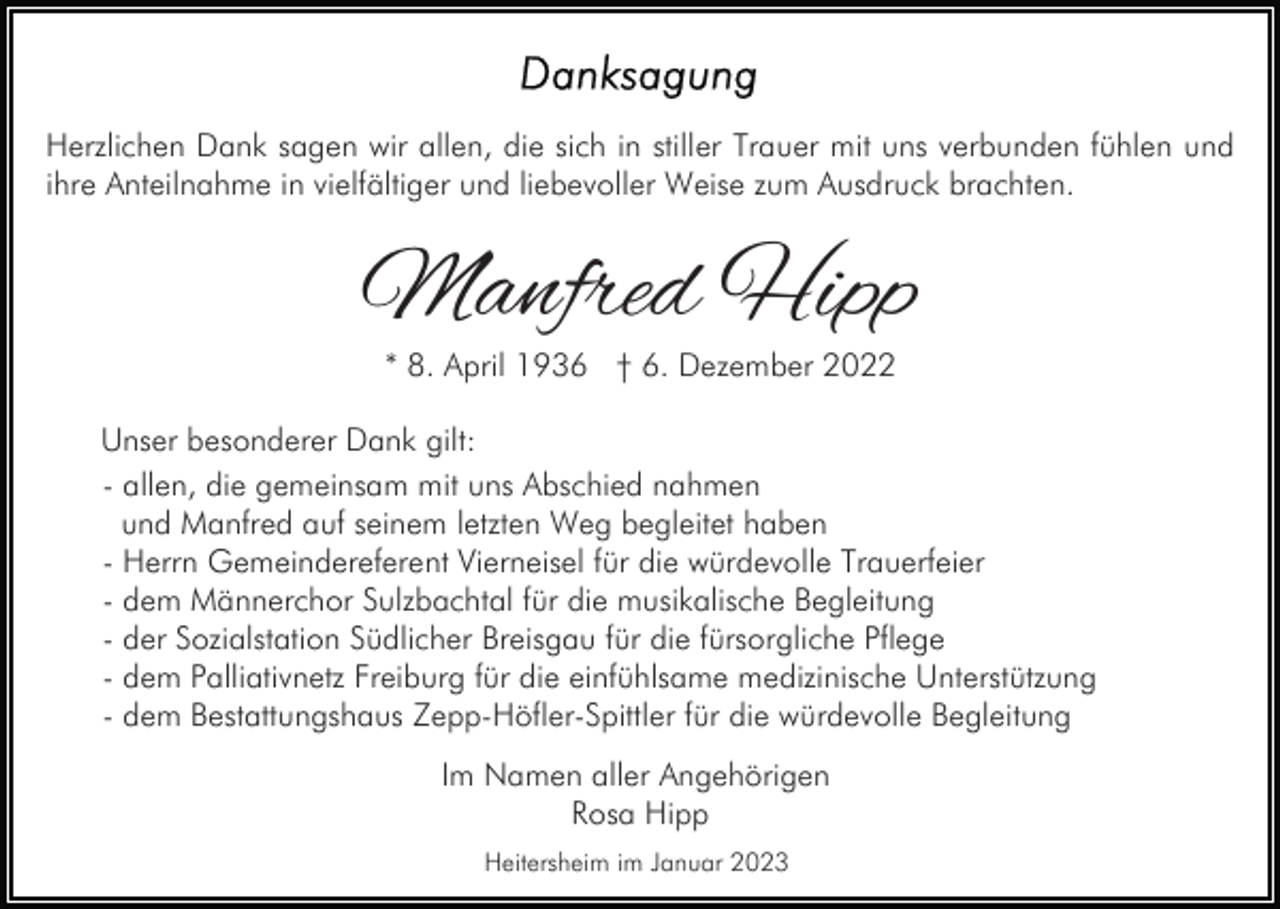 <p>Herzlichen Dank sagen wir allen, die sich in stiller Trauer mit uns verbunden fühlen und<br />ihre Anteilnahme in vielfältiger und liebevoller Weise zum Ausdruck brachten.</p><p>Manfred Hipp<br />* 8. April 1936 † 6. Dezember 2022</p><p>Unser besonderer Dank gilt:<br />- allen, die gemeinsam mit uns Abschied nahmen<br />und Manfred auf seinem letzten Weg begleitet haben<br />- Herrn Gemeindereferent Vierneisel für die würdevolle Trauerfeier<br />- dem Männerchor Sulzbachtal für die musikalische Begleitung<br />- der Sozialstation Südlicher Breisgau für die fürsorgliche Pflege<br />- dem Palliativnetz Freiburg für die einfühlsame medizinische Unterstützung<br />- dem Bestattungshaus Zepp-Höfler-Spittler für die würdevolle Begleitung<br />Im Namen aller Angehörigen<br />Rosa Hipp<br />Heitersheim im Januar 2023</p>