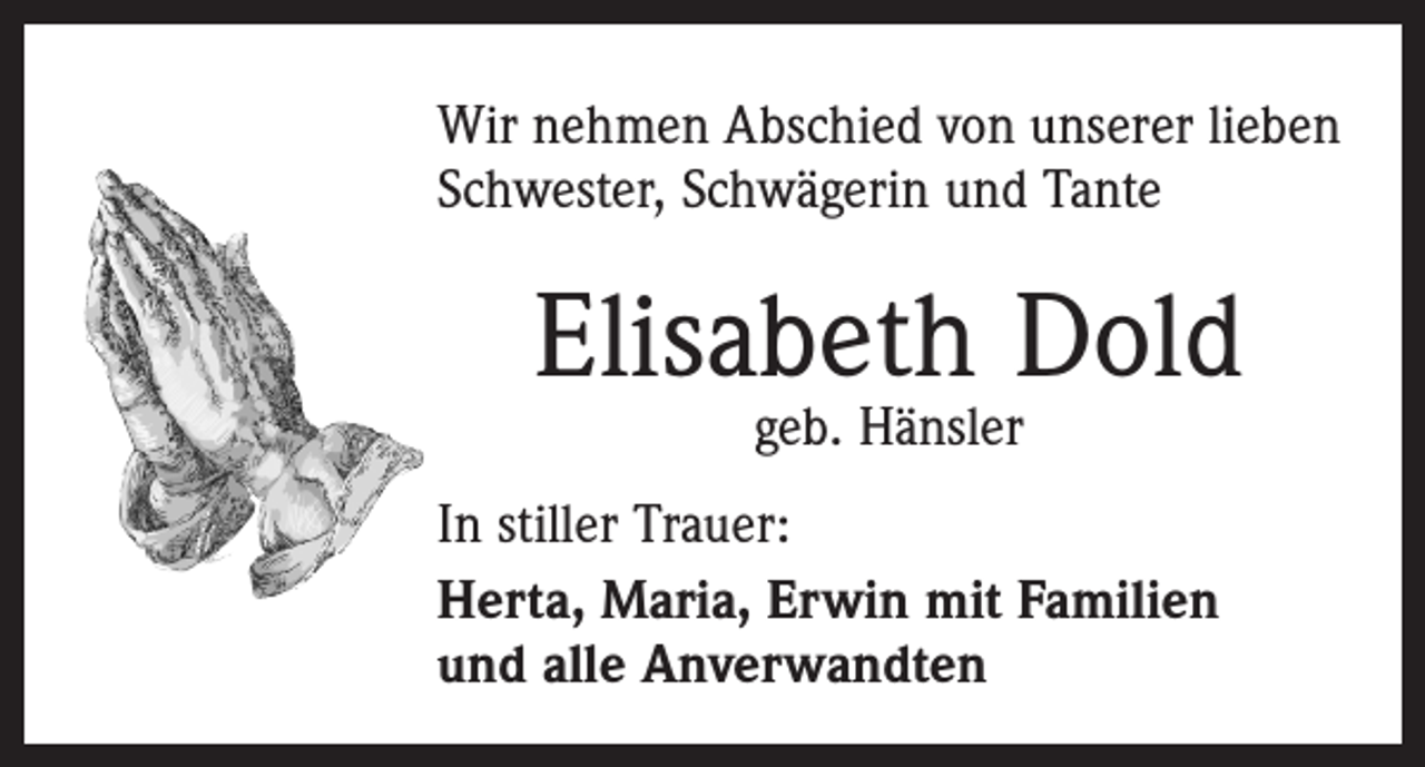 <p>Wir nehmen Abschied von unserer lieben<br />Schwester, Schwägerin und Tante</p><p>Elisabeth Dold<br />geb. Hänsler</p><p>In stiller Trauer:<br />Herta, Maria, Erwin mit Familien<br />und alle Anverwandten</p>