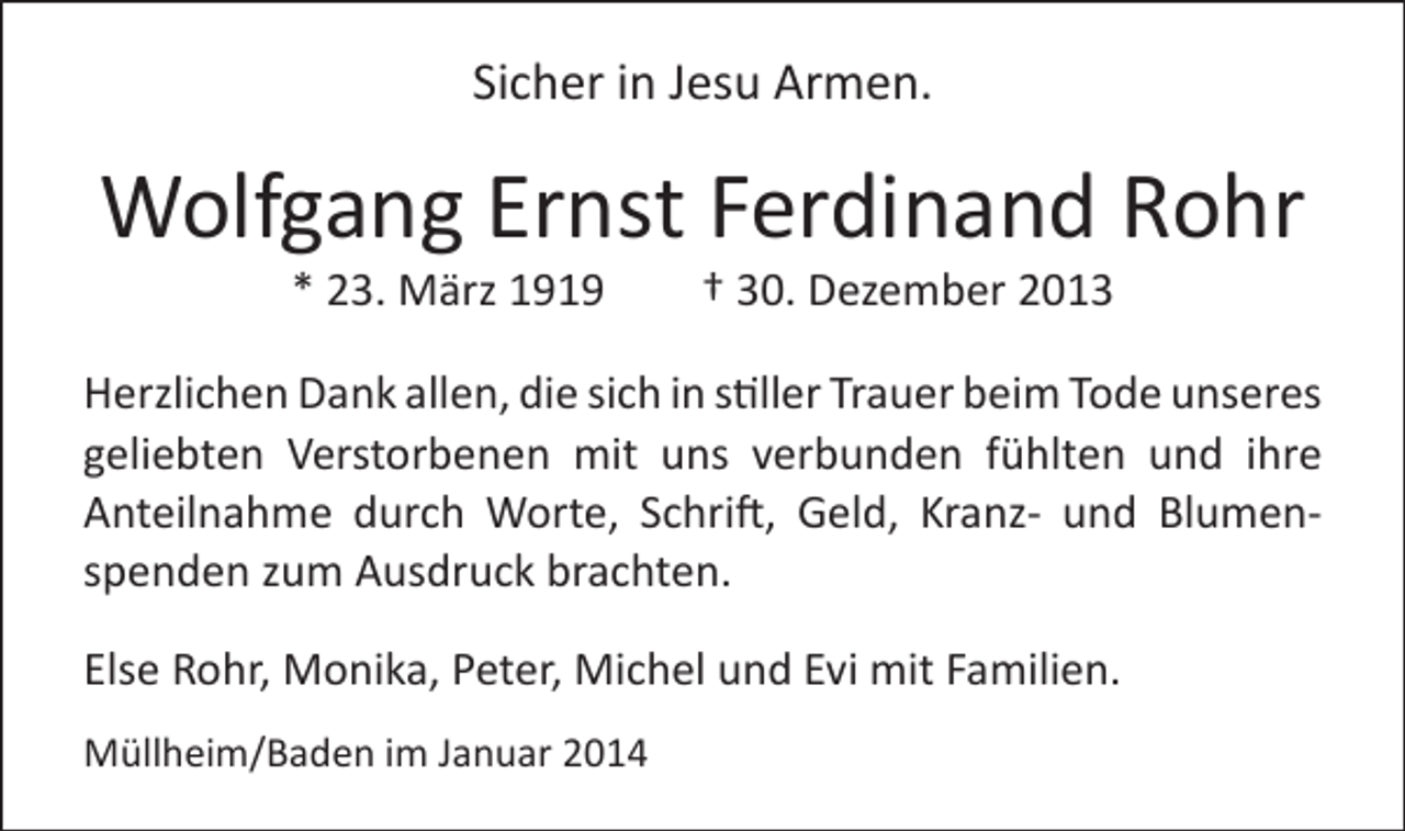 <p>Sicher in Jesu Armen.</p><p>Wolfgang Ernst Ferdinand Rohr<br />* 23. März 1919 † 30. Dezember 2013</p><p>Herzlichen Dank allen, die sich in stiller Trauer beim Tode unseres<br />geliebten Verstorbenen mit uns verbunden fühlten und ihre<br />Anteilnahme durch Worte, Schrift, Geld, Kranz- und Blumenspenden zum Ausdruck brachten.<br />Else Rohr, Monika, Peter, Michel und Evi mit Familien.<br />Müllheim/Baden im Januar 2014</p>