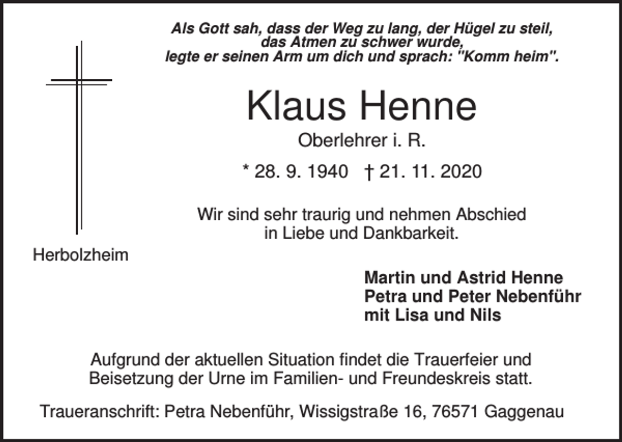 <p>Als Gott sah, dass der Weg zu lang, der Hügel zu steil,<br />das Atmen zu schwer wurde,<br />legte er seinen Arm um dich und sprach: "Komm heim".</p><p>Klaus Henne<br />Oberlehrer i. R.<br />* 28. 9. 1940 † 21. 11. 2020<br />Wir sind sehr traurig und nehmen Abschied<br />in Liebe und Dankbarkeit.<br />Herbolzheim<br />Martin und Astrid Henne<br />Petra und Peter Nebenführ<br />mit Lisa und Nils<br />Aufgrund der aktuellen Situation findet die Trauerfeier und<br />Beisetzung der Urne im Familien- und Freundeskreis statt.<br />Traueranschrift: Petra Nebenführ, Wissigstraße 16, 76571 Gaggenau</p>
